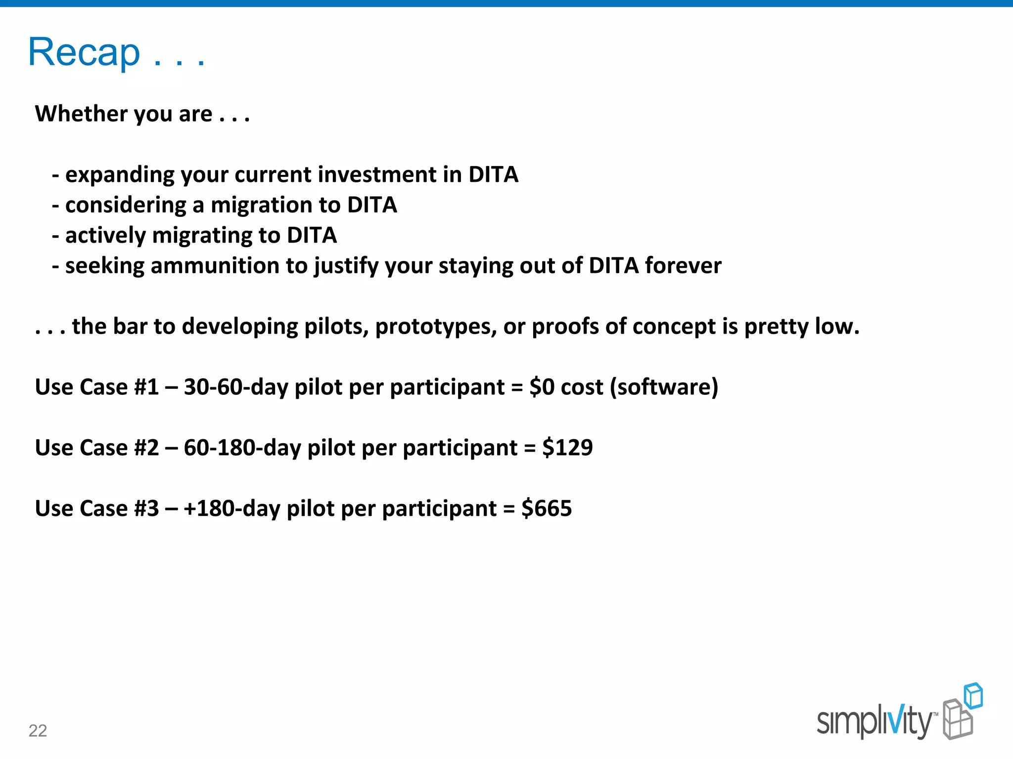 Recap . . .
22
Whether you are . . .
- expanding your current investment in DITA
- considering a migration to DITA
- actively migrating to DITA
- seeking ammunition to justify your staying out of DITA forever
. . . the bar to developing pilots, prototypes, or proofs of concept is pretty low.
Use Case #1 – 30-60-day pilot per participant = $0 cost (software)
Use Case #2 – 60-180-day pilot per participant = $129
Use Case #3 – +180-day pilot per participant = $665
 