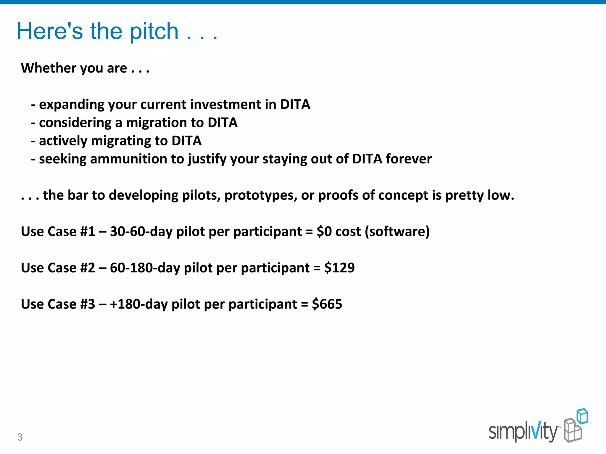 Here's the pitch . . .
3
Whether you are . . .
- expanding your current investment in DITA
- considering a migration to DITA
- actively migrating to DITA
- seeking ammunition to justify your staying out of DITA forever
. . . the bar to developing pilots, prototypes, or proofs of concept is pretty low.
Use Case #1 – 30-60-day pilot per participant = $0 cost (software)
Use Case #2 – 60-180-day pilot per participant = $129
Use Case #3 – +180-day pilot per participant = $665
 