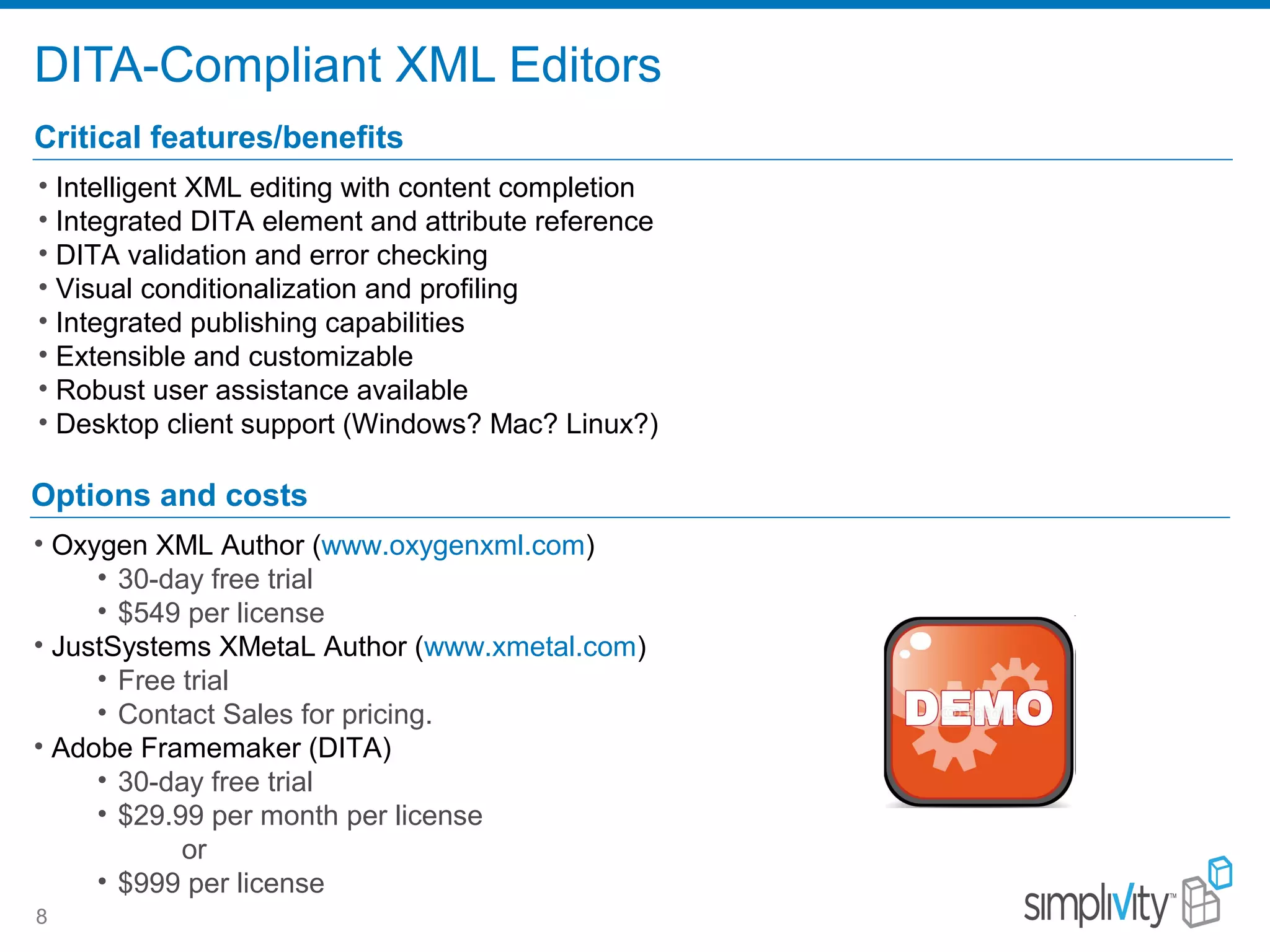DITA-Compliant XML Editors
8
Critical features/benefits
• Intelligent XML editing with content completion
• Integrated DITA element and attribute reference
• DITA validation and error checking
• Visual conditionalization and profiling
• Integrated publishing capabilities
• Extensible and customizable
• Robust user assistance available
• Desktop client support (Windows? Mac? Linux?)
Options and costs
• Oxygen XML Author (www.oxygenxml.com)
• 30-day free trial
• $549 per license
• JustSystems XMetaL Author (www.xmetal.com)
• Free trial
• Contact Sales for pricing.
• Adobe Framemaker (DITA)
• 30-day free trial
• $29.99 per month per license
or
• $999 per license
 