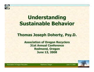 Understanding
Sustainable Behavior
Thomas Joseph Doherty, Psy.D.
Association of Oregon Recyclers
31st Annual Conference
Redmond, Oregon
June 13, 2008

Association of Oregon Recyclers

Redmond, Oregon

June 13, 2009

 