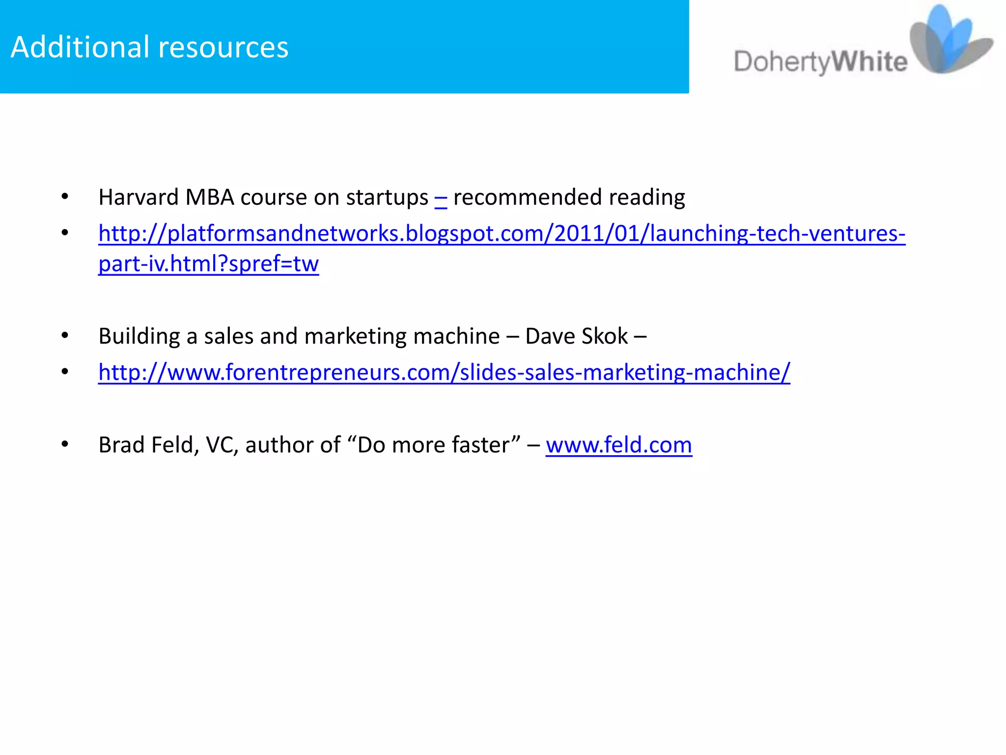 Additional resources



   •   Harvard MBA course on startups – recommended reading
   •   http://platformsandnetworks.blogspot.com/2011/01/launching-tech-ventures-
       part-iv.html?spref=tw

   •   Building a sales and marketing machine – Dave Skok –
   •   http://www.forentrepreneurs.com/slides-sales-marketing-machine/

   •   Brad Feld, VC, author of “Do more faster” – www.feld.com
 