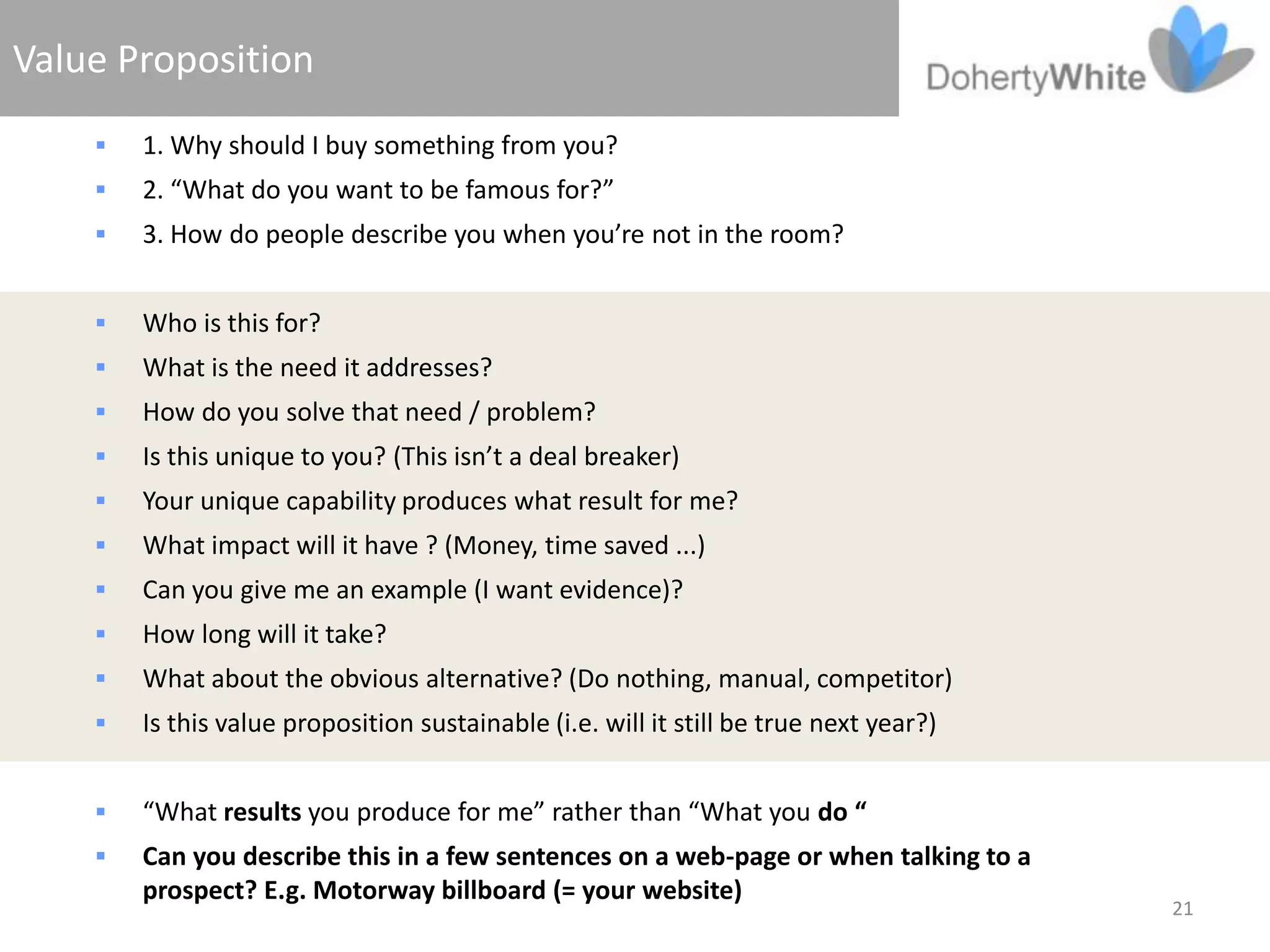 Value Proposition
       1. Why should I buy something from you?
       2. “What do you want to be famous for?”
       3. How do people describe you when you’re not in the room?


       Who is this for?
       What is the need it addresses?
       How do you solve that need / problem?
       Is this unique to you? (This isn’t a deal breaker)
       Your unique capability produces what result for me?
       What impact will it have ? (Money, time saved ...)
       Can you give me an example (I want evidence)?
       How long will it take?
       What about the obvious alternative? (Do nothing, manual, competitor)
       Is this value proposition sustainable (i.e. will it still be true next year?)


       “What results you produce for me” rather than “What you do “
       Can you describe this in a few sentences on a web-page or when talking to a
        prospect? E.g. Motorway billboard (= your website)
                                                                                        21
 