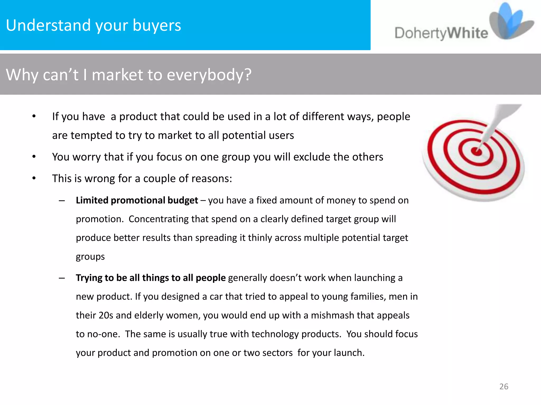 Understandproblem
     The your buyers

Why can’t I market to everybody?

   •   If you have a product that could be used in a lot of different ways, people
       are tempted to try to market to all potential users
   •   You worry that if you focus on one group you will exclude the others
   •   This is wrong for a couple of reasons:
        –   Limited promotional budget – you have a fixed amount of money to spend on
            promotion. Concentrating that spend on a clearly defined target group will
            produce better results than spreading it thinly across multiple potential target
            groups

        –   Trying to be all things to all people generally doesn’t work when launching a
            new product. If you designed a car that tried to appeal to young families, men in
            their 20s and elderly women, you would end up with a mishmash that appeals
            to no-one. The same is usually true with technology products. You should focus
            your product and promotion on one or two sectors for your launch.


                                                                                                26
 