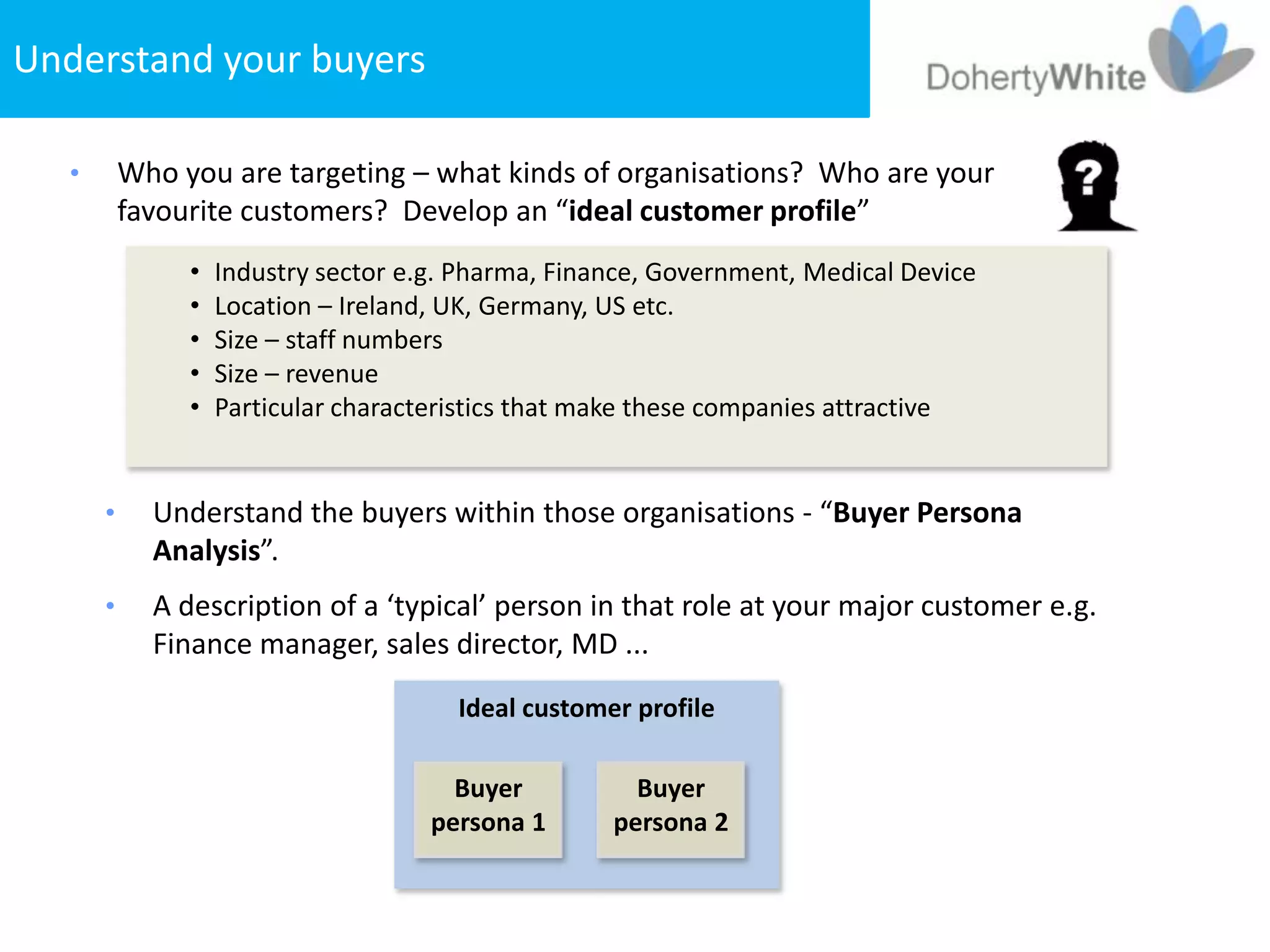 Understand your buyers

   •       Who you are targeting – what kinds of organisations? Who are your
           favourite customers? Develop an “ideal customer profile”
                •   Industry sector e.g. Pharma, Finance, Government, Medical Device
                •   Location – Ireland, UK, Germany, US etc.
                •   Size – staff numbers
                •   Size – revenue
                •   Particular characteristics that make these companies attractive


       •     Understand the buyers within those organisations - “Buyer Persona
             Analysis”.
       •     A description of a ‘typical’ person in that role at your major customer e.g.
             Finance manager, sales director, MD ...
                                        Ideal customer profile

                                        Buyer          Buyer
                                      persona 1      persona 2
 