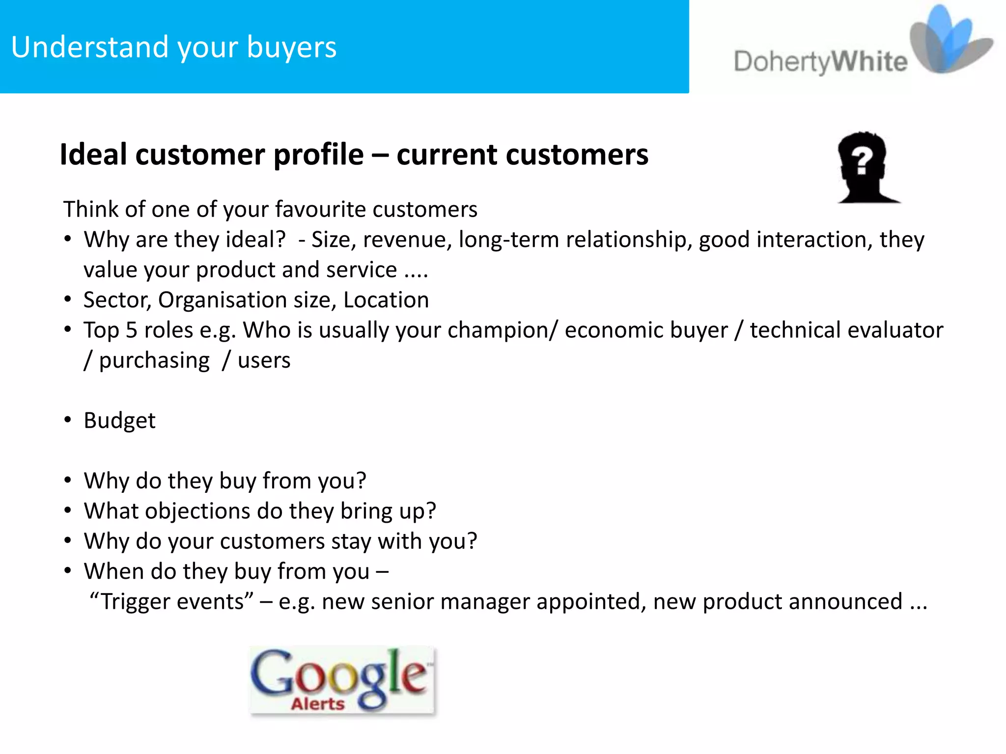 Understand your buyers


   Ideal customer profile – current customers
   Think of one of your favourite customers
   • Why are they ideal? - Size, revenue, long-term relationship, good interaction, they
     value your product and service ....
   • Sector, Organisation size, Location
   • Top 5 roles e.g. Who is usually your champion/ economic buyer / technical evaluator
     / purchasing / users

   • Budget

   •   Why do they buy from you?
   •   What objections do they bring up?
   •   Why do your customers stay with you?
   •   When do they buy from you –
       “Trigger events” – e.g. new senior manager appointed, new product announced ...
 