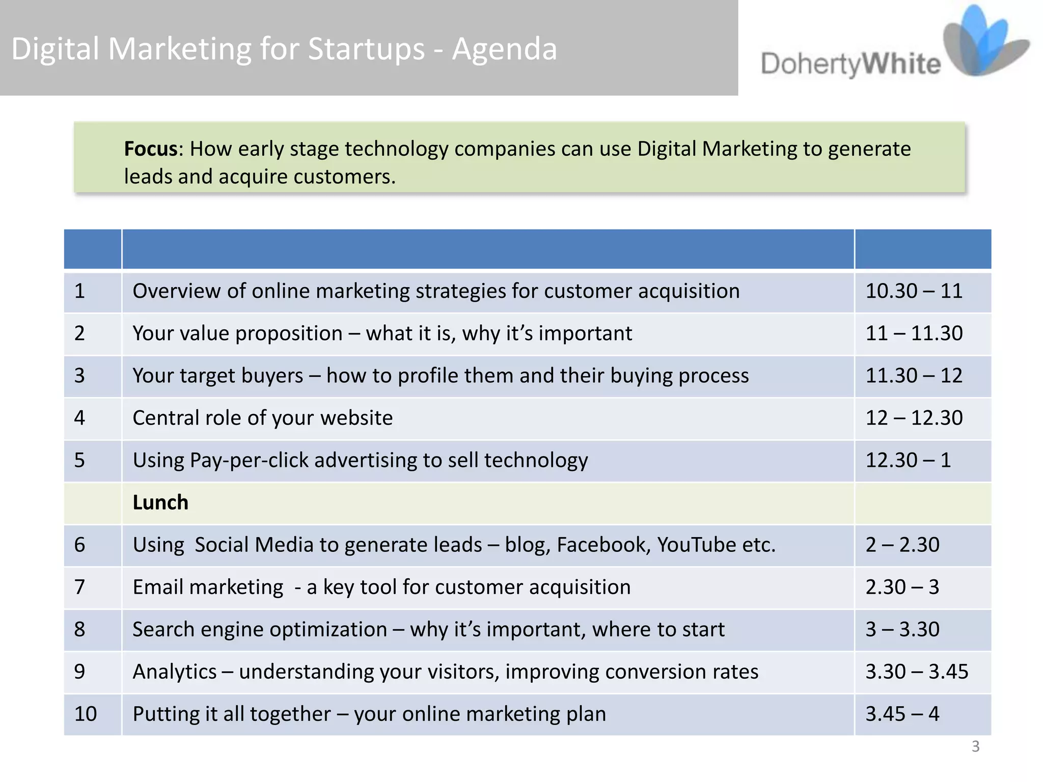 Digital Marketing for Startups - Agenda

         Focus: How early stage technology companies can use Digital Marketing to generate
         leads and acquire customers.



    1    Overview of online marketing strategies for customer acquisition            10.30 – 11
    2    Your value proposition – what it is, why it’s important                     11 – 11.30
    3    Your target buyers – how to profile them and their buying process           11.30 – 12
    4    Central role of your website                                                12 – 12.30
    5    Using Pay-per-click advertising to sell technology                          12.30 – 1
         Lunch
    6    Using Social Media to generate leads – blog, Facebook, YouTube etc.         2 – 2.30
    7    Email marketing - a key tool for customer acquisition                       2.30 – 3
    8    Search engine optimization – why it’s important, where to start             3 – 3.30
    9    Analytics – understanding your visitors, improving conversion rates         3.30 – 3.45
    10   Putting it all together – your online marketing plan                        3.45 – 4
                                                                                                   3
 