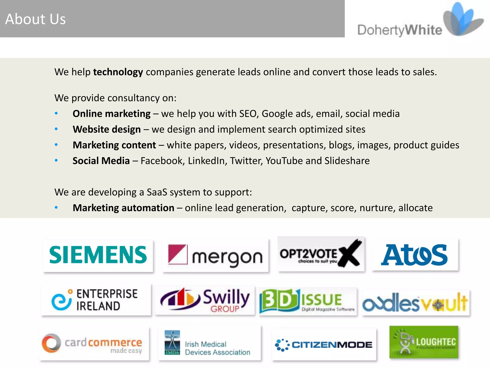 About Us


      We help technology companies generate leads online and convert those leads to sales.

      We provide consultancy on:
      • Online marketing – we help you with SEO, Google ads, email, social media
      • Website design – we design and implement search optimized sites
      • Marketing content – white papers, videos, presentations, blogs, images, product guides
      • Social Media – Facebook, LinkedIn, Twitter, YouTube and Slideshare

      We are developing a SaaS system to support:
      • Marketing automation – online lead generation, capture, score, nurture, allocate
 