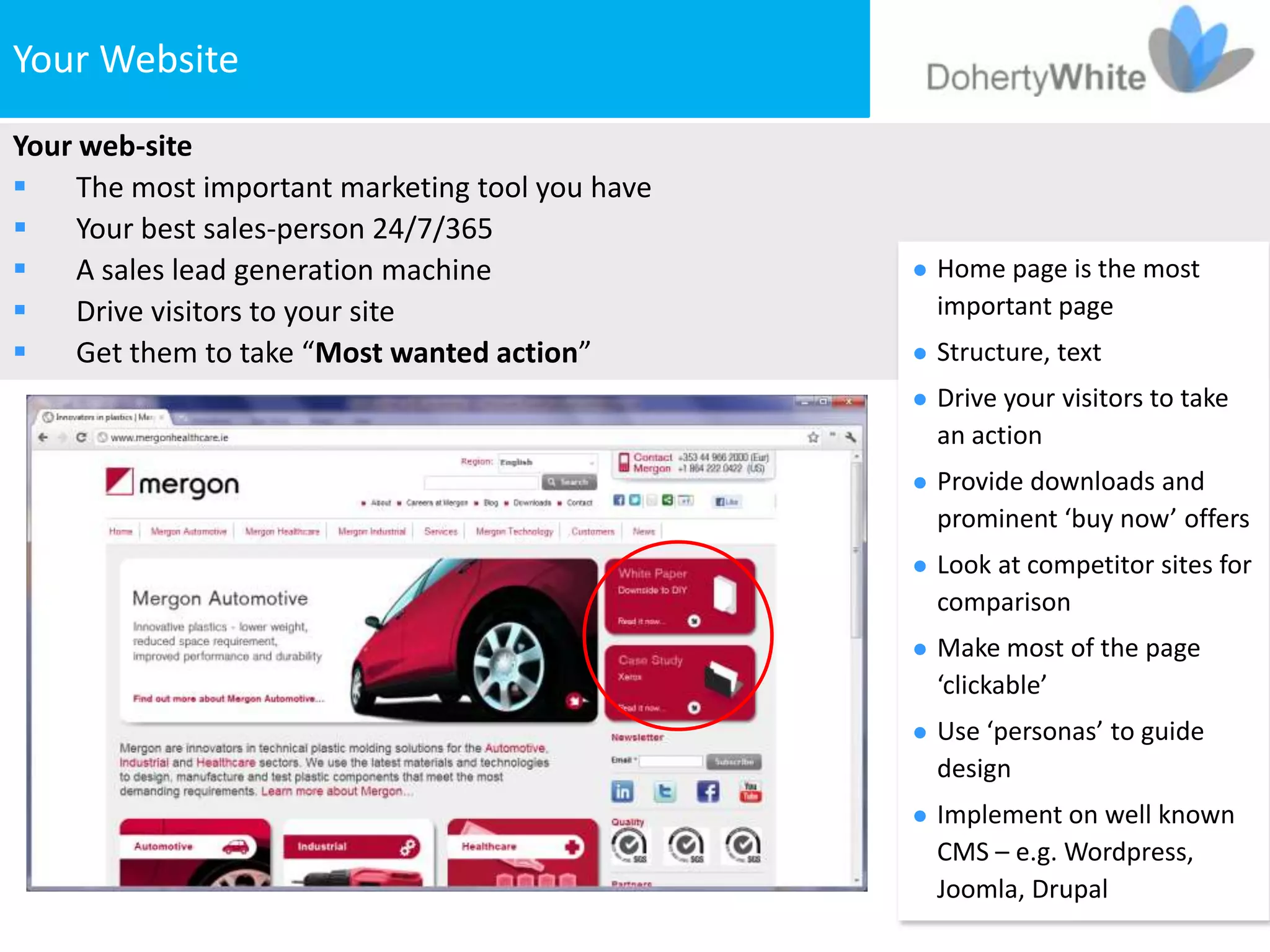 Your Website
Your web-site
    The most important marketing tool you have
    Your best sales-person 24/7/365
    A sales lead generation machine                 Home page is the most
    Drive visitors to your site                      important page
    Get them to take “Most wanted action”           Structure, text
                                                     Drive your visitors to take
                                                      an action
                                                     Provide downloads and
                                                      prominent ‘buy now’ offers
                                                     Look at competitor sites for
                                                      comparison
                                                     Make most of the page
                                                      ‘clickable’
                                                     Use ‘personas’ to guide
                                                      design
                                                     Implement on well known
                                                      CMS – e.g. Wordpress,
                                                      Joomla, Drupal
 