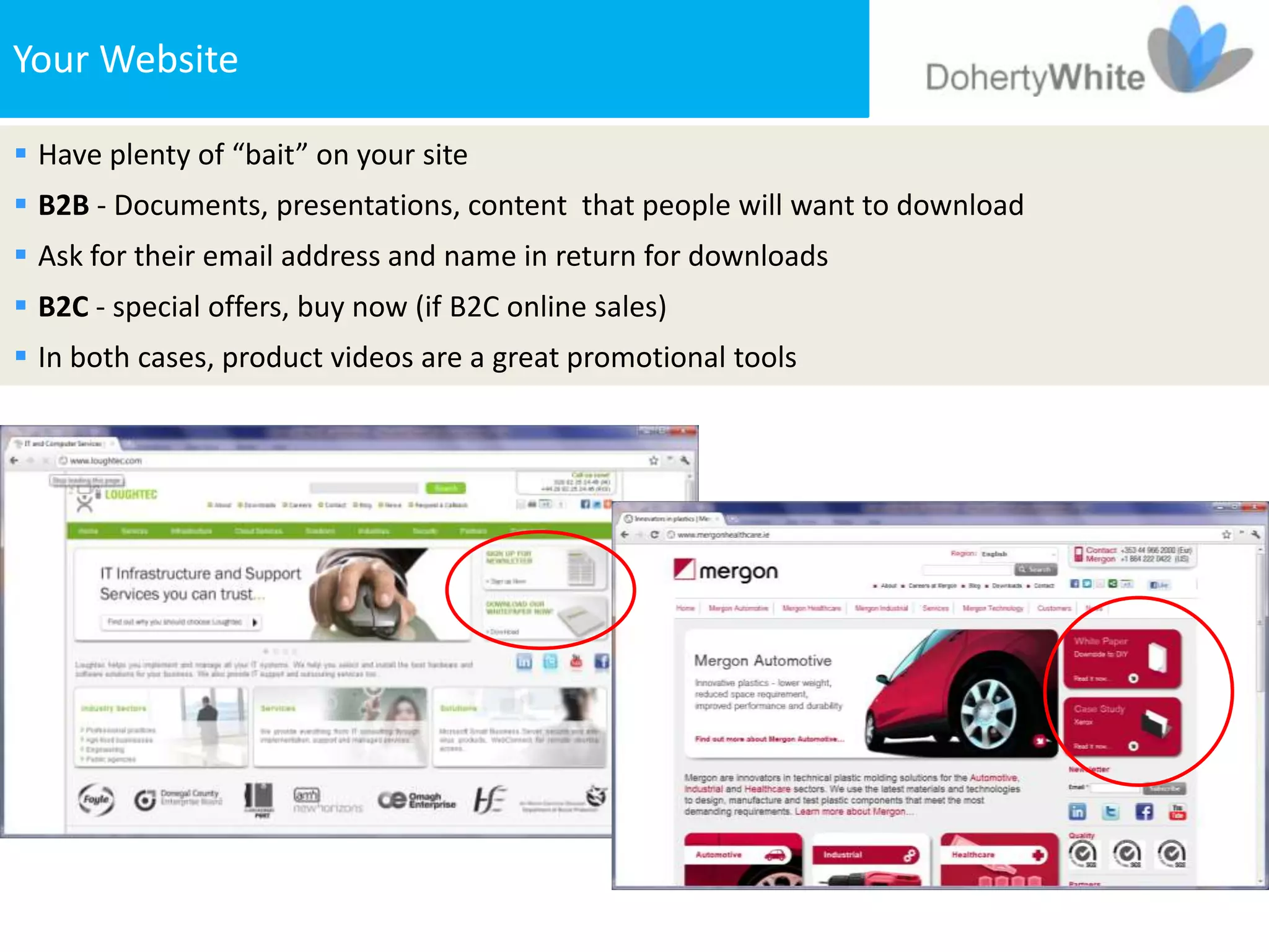 Your Website

 Have plenty of “bait” on your site
 B2B - Documents, presentations, content that people will want to download
 Ask for their email address and name in return for downloads
 B2C - special offers, buy now (if B2C online sales)
 In both cases, product videos are a great promotional tools
 