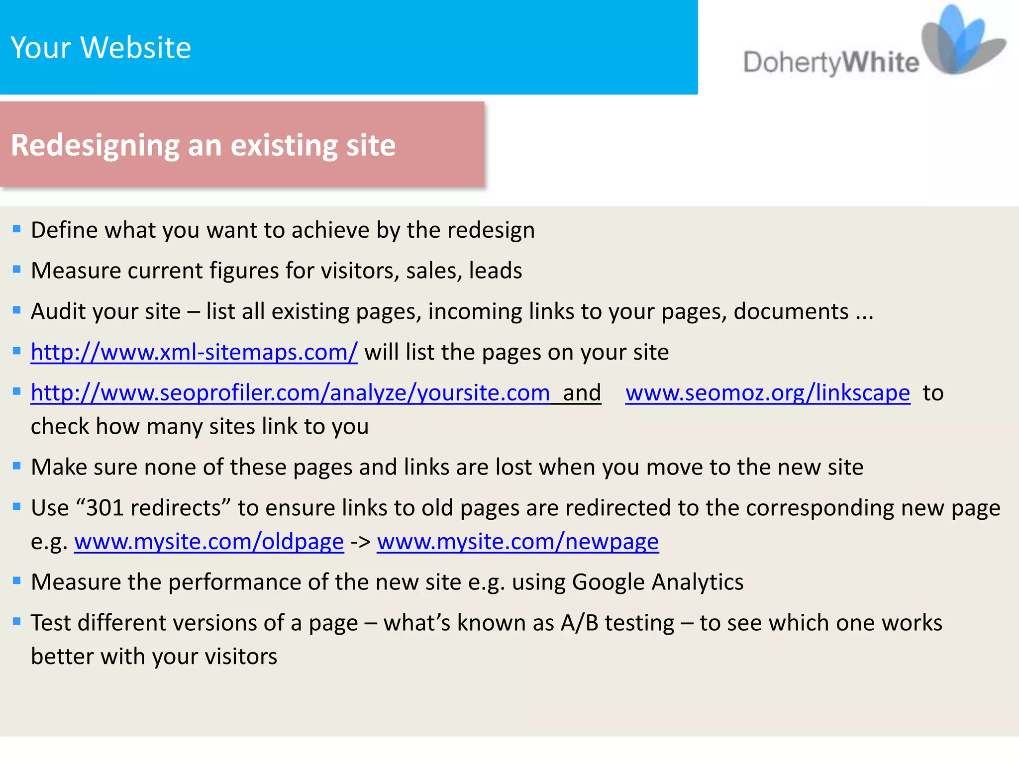 Your Website

Redesigning an existing site

 Define what you want to achieve by the redesign
 Measure current figures for visitors, sales, leads
 Audit your site – list all existing pages, incoming links to your pages, documents ...
 http://www.xml-sitemaps.com/ will list the pages on your site
 http://www.seoprofiler.com/analyze/yoursite.com and www.seomoz.org/linkscape to
  check how many sites link to you
 Make sure none of these pages and links are lost when you move to the new site
 Use “301 redirects” to ensure links to old pages are redirected to the corresponding new page
  e.g. www.mysite.com/oldpage -> www.mysite.com/newpage
 Measure the performance of the new site e.g. using Google Analytics
 Test different versions of a page – what’s known as A/B testing – to see which one works
  better with your visitors
 