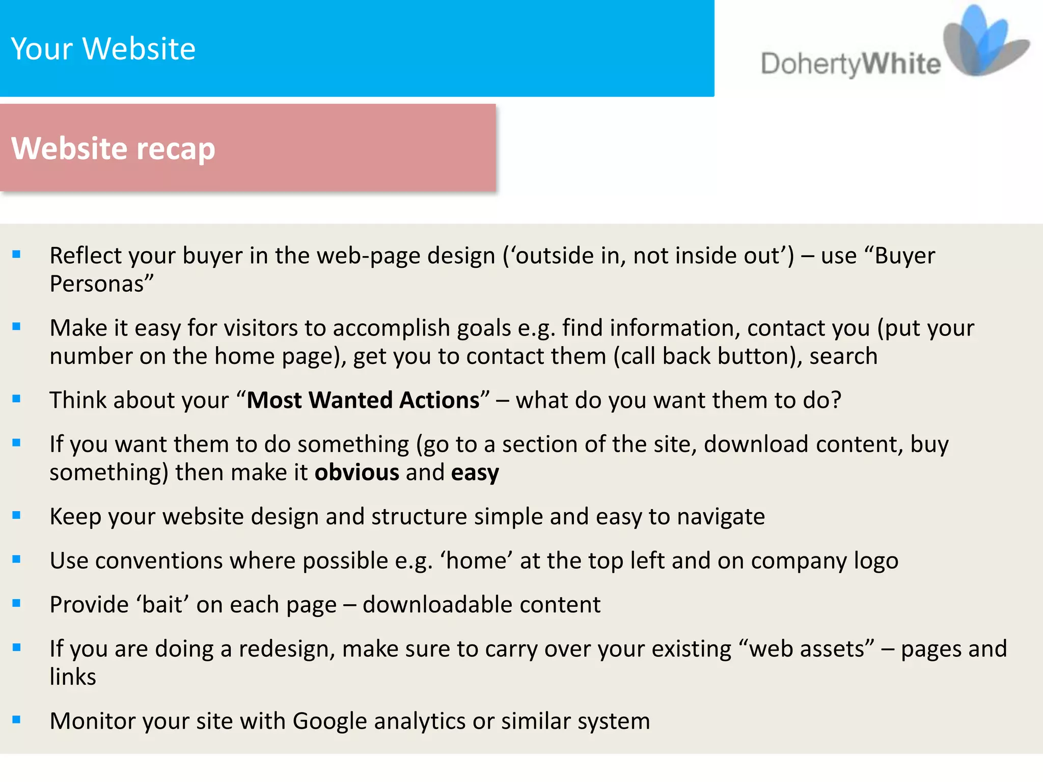 Your The Website
   1. Website


Website recap


   Reflect your buyer in the web-page design (‘outside in, not inside out’) – use “Buyer
    Personas”
   Make it easy for visitors to accomplish goals e.g. find information, contact you (put your
    number on the home page), get you to contact them (call back button), search
   Think about your “Most Wanted Actions” – what do you want them to do?
   If you want them to do something (go to a section of the site, download content, buy
    something) then make it obvious and easy
   Keep your website design and structure simple and easy to navigate
   Use conventions where possible e.g. ‘home’ at the top left and on company logo
   Provide ‘bait’ on each page – downloadable content
   If you are doing a redesign, make sure to carry over your existing “web assets” – pages and
    links
   Monitor your site with Google analytics or similar system
 
