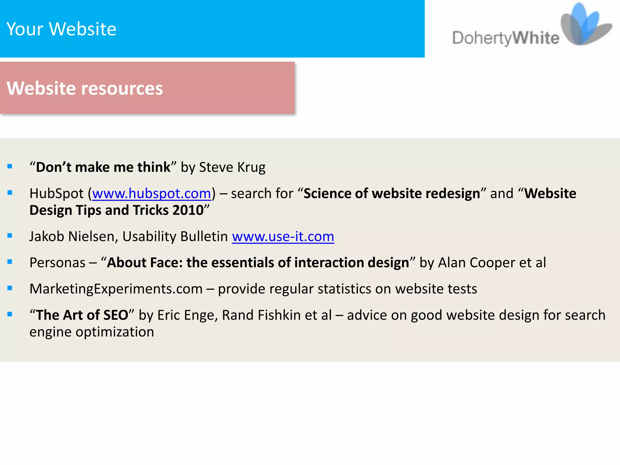 Your The Website
   1. Website


Website resources


   “Don’t make me think” by Steve Krug
   HubSpot (www.hubspot.com) – search for “Science of website redesign” and “Website
    Design Tips and Tricks 2010”
   Jakob Nielsen, Usability Bulletin www.use-it.com
   Personas – “About Face: the essentials of interaction design” by Alan Cooper et al
   MarketingExperiments.com – provide regular statistics on website tests
   “The Art of SEO” by Eric Enge, Rand Fishkin et al – advice on good website design for search
    engine optimization
 
