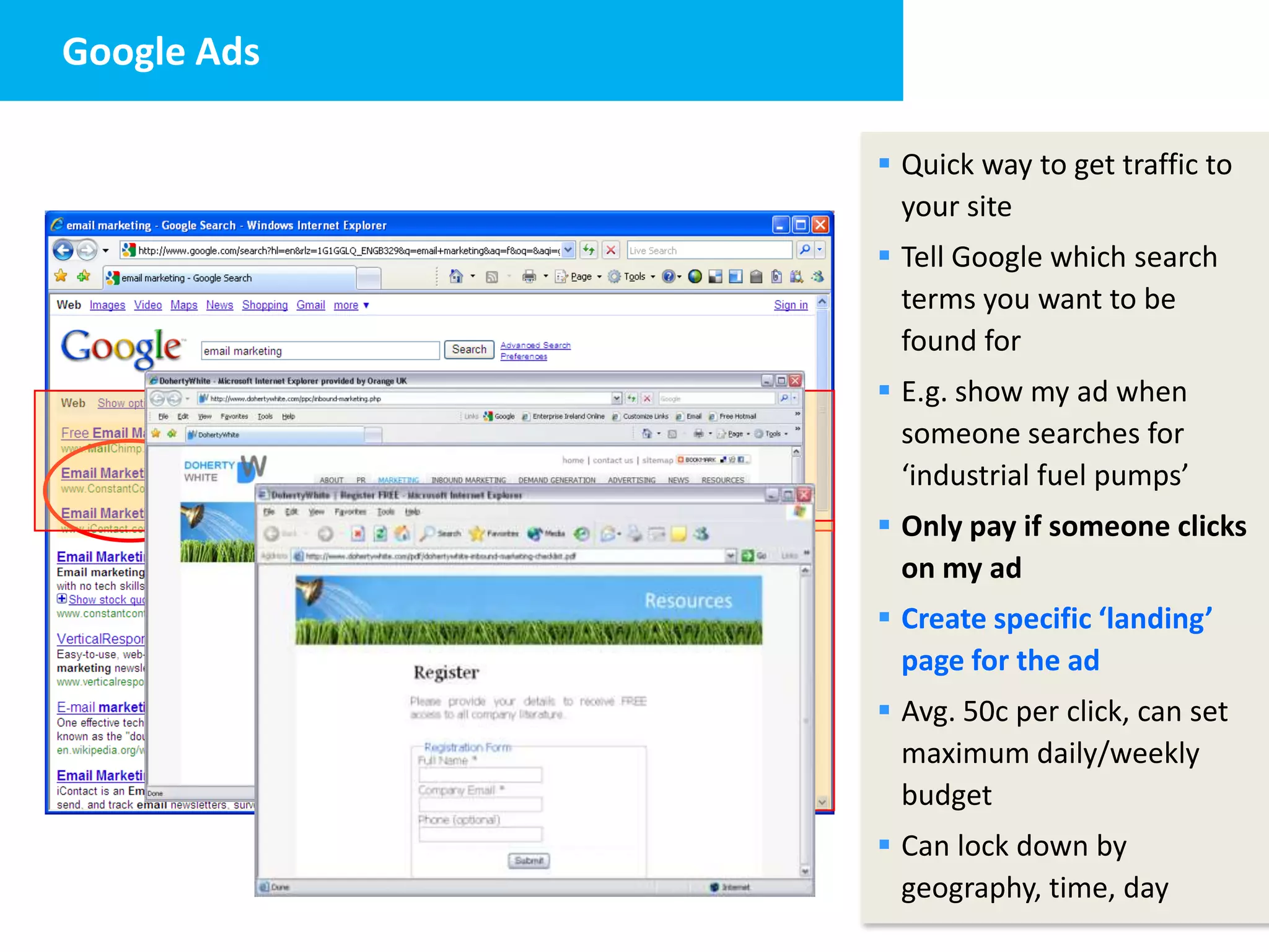 Google Ads
1. The Website


                  Quick way to get traffic to
                   your site
                  Tell Google which search
                   terms you want to be
                   found for
                  E.g. show my ad when
                   someone searches for
                   ‘industrial fuel pumps’
                  Only pay if someone clicks
                   on my ad
                  Create specific ‘landing’
                   page for the ad
                  Avg. 50c per click, can set
                   maximum daily/weekly
                   budget
                  Can lock down by
                   geography, time, day
 