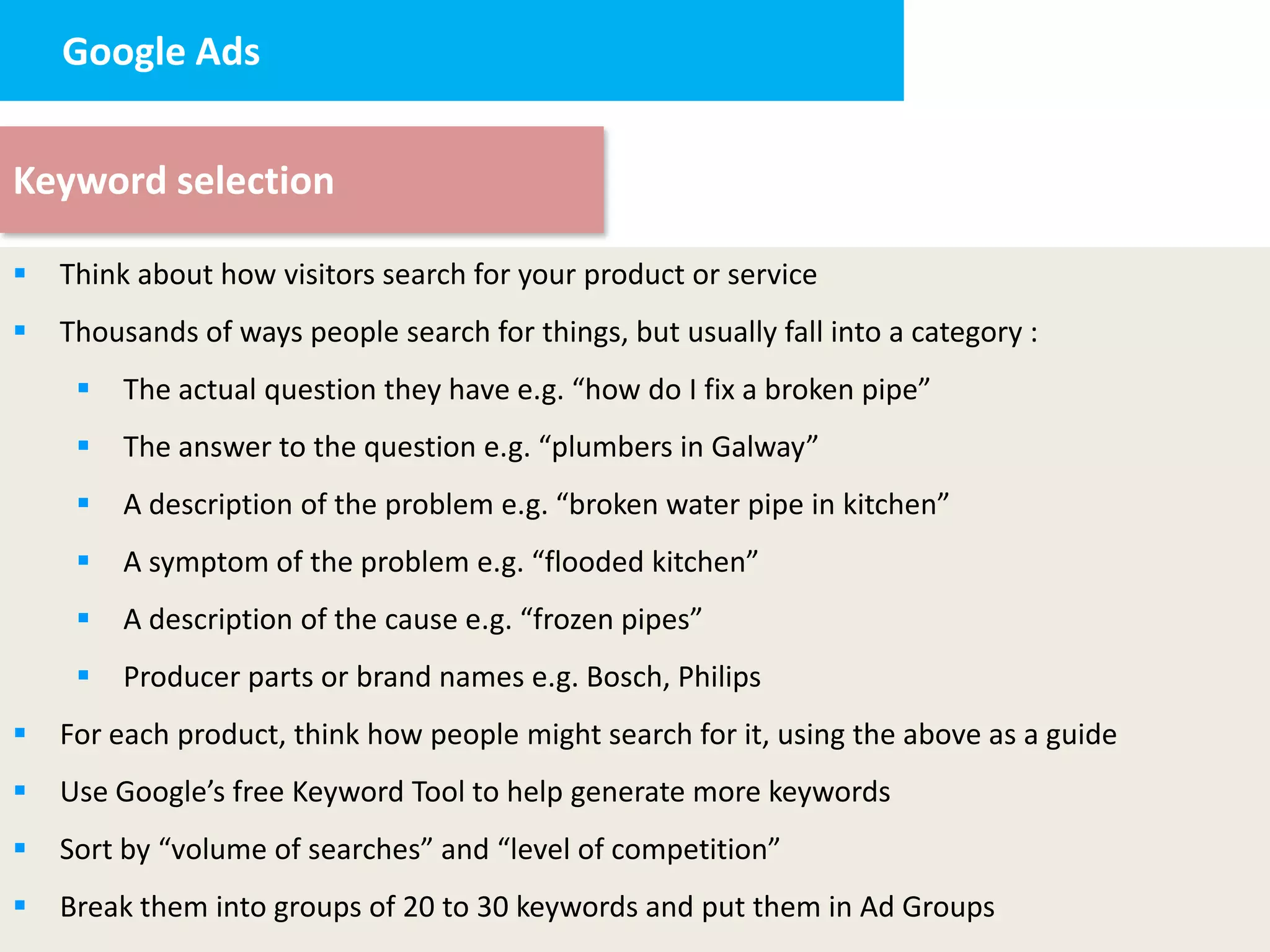 Google Ads


Keyword selection

   Think about how visitors search for your product or service
   Thousands of ways people search for things, but usually fall into a category :
        The actual question they have e.g. “how do I fix a broken pipe”
        The answer to the question e.g. “plumbers in Galway”
        A description of the problem e.g. “broken water pipe in kitchen”
        A symptom of the problem e.g. “flooded kitchen”
        A description of the cause e.g. “frozen pipes”
        Producer parts or brand names e.g. Bosch, Philips
   For each product, think how people might search for it, using the above as a guide
   Use Google’s free Keyword Tool to help generate more keywords
   Sort by “volume of searches” and “level of competition”
   Break them into groups of 20 to 30 keywords and put them in Ad Groups
 