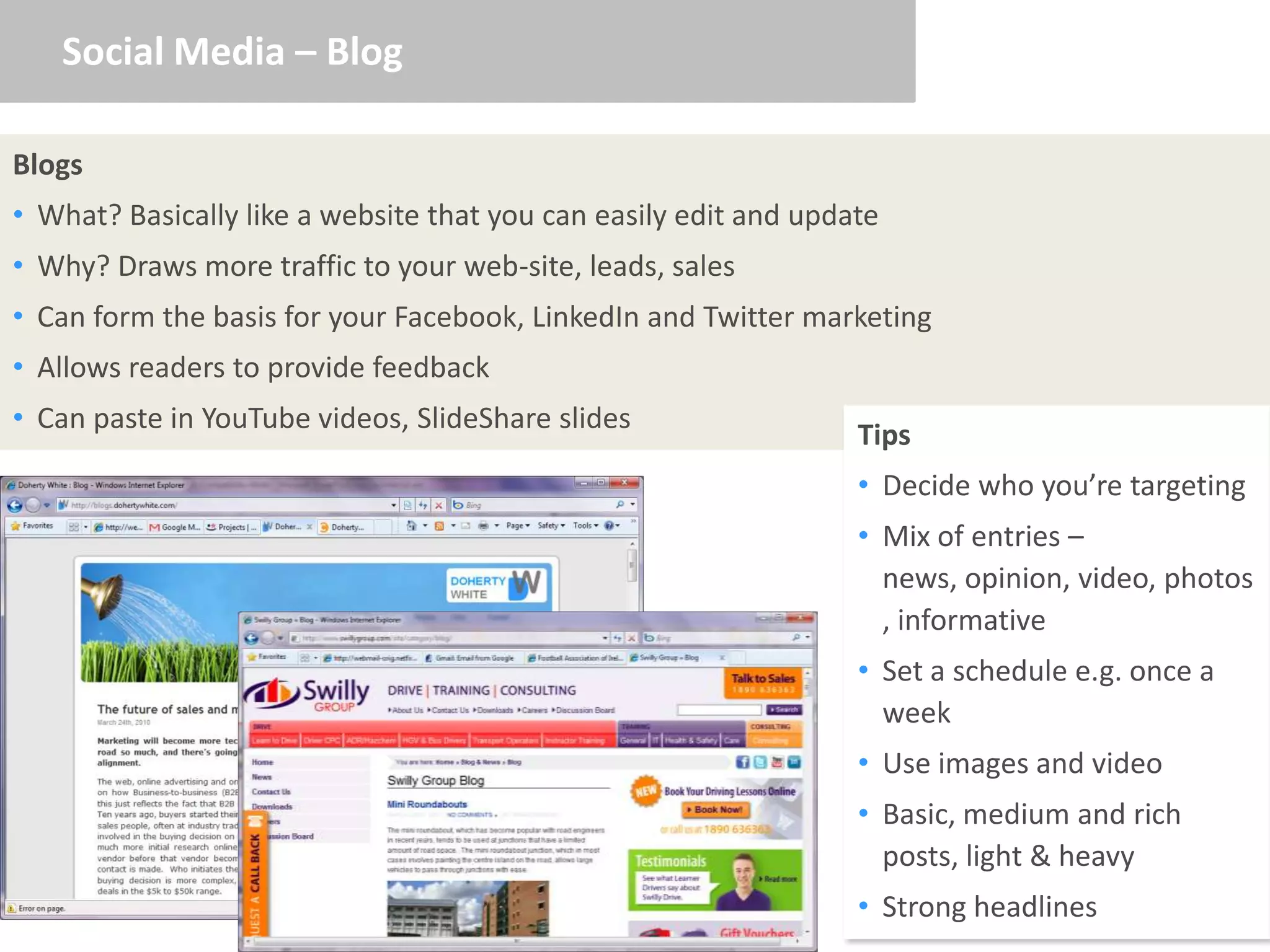 Social Media – Blog

Blogs
• What? Basically like a website that you can easily edit and update
• Why? Draws more traffic to your web-site, leads, sales
• Can form the basis for your Facebook, LinkedIn and Twitter marketing
• Allows readers to provide feedback
• Can paste in YouTube videos, SlideShare slides
                                                                  Tips
                                                                  • Decide who you’re targeting
                                                                  • Mix of entries –
                                                                    news, opinion, video, photos
                                                                    , informative
                                                                  • Set a schedule e.g. once a
                                                                    week
                                                                  • Use images and video
                                                                  • Basic, medium and rich
                                                                    posts, light & heavy
                                                                  • Strong headlines
 