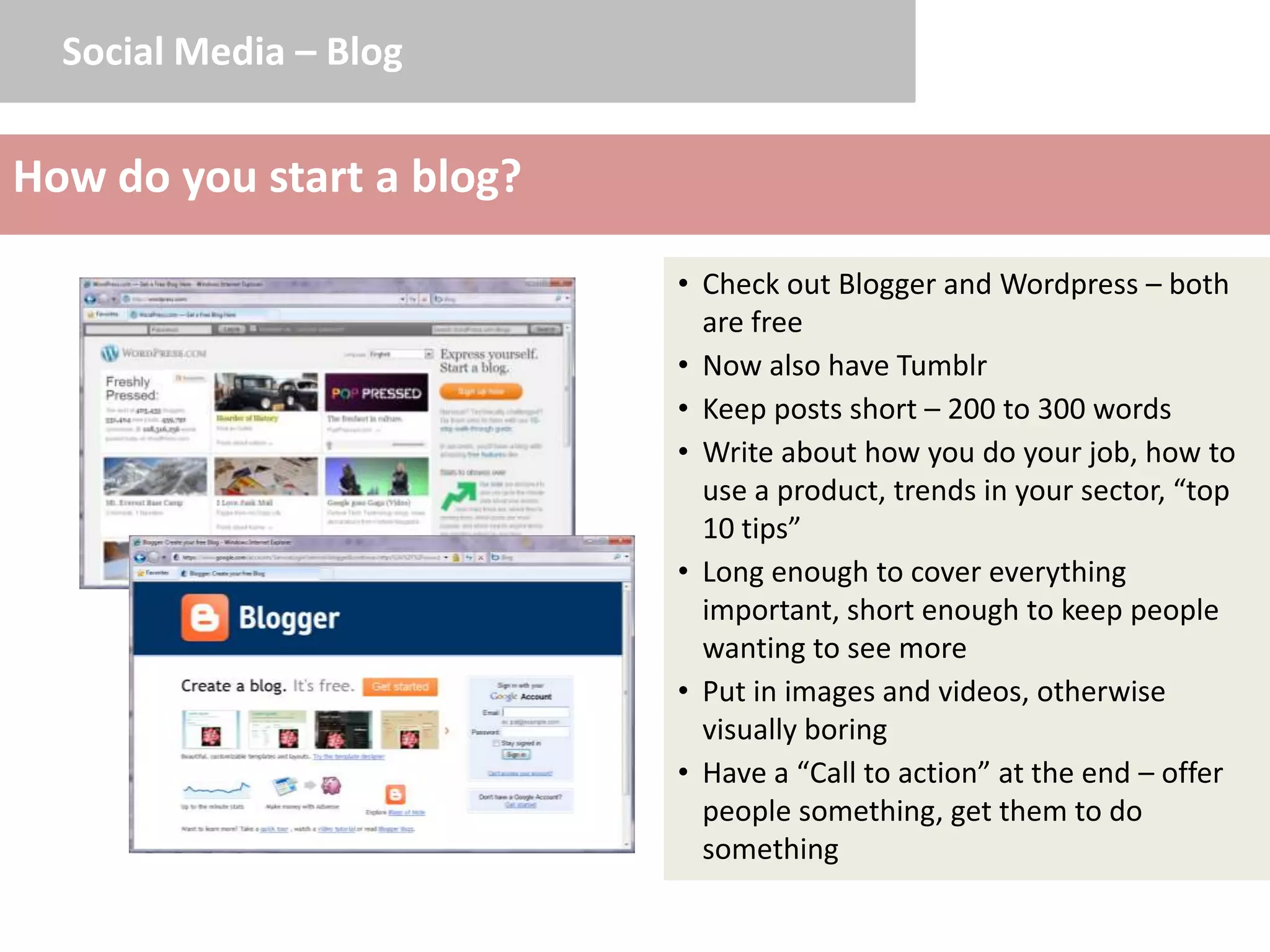 Social Media – Blog


How do you start a blog?

                           • Check out Blogger and Wordpress – both
                             are free
                           • Now also have Tumblr
                           • Keep posts short – 200 to 300 words
                           • Write about how you do your job, how to
                             use a product, trends in your sector, “top
                             10 tips”
                           • Long enough to cover everything
                             important, short enough to keep people
                             wanting to see more
                           • Put in images and videos, otherwise
                             visually boring
                           • Have a “Call to action” at the end – offer
                             people something, get them to do
                             something
 