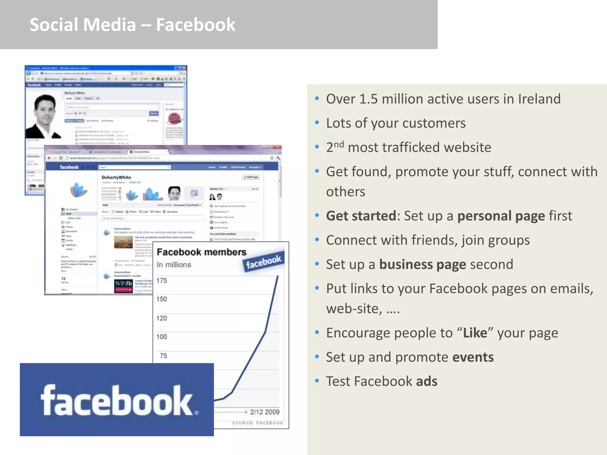 Social Media – Facebook


                          • Over 1.5 million active users in Ireland
                          • Lots of your customers
                          • 2nd most trafficked website
                          • Get found, promote your stuff, connect with
                            others
                          • Get started: Set up a personal page first
                          • Connect with friends, join groups
                          • Set up a business page second
                          • Put links to your Facebook pages on emails,
                            web-site, ….
                          • Encourage people to “Like” your page
                          • Set up and promote events
                          • Test Facebook ads
 