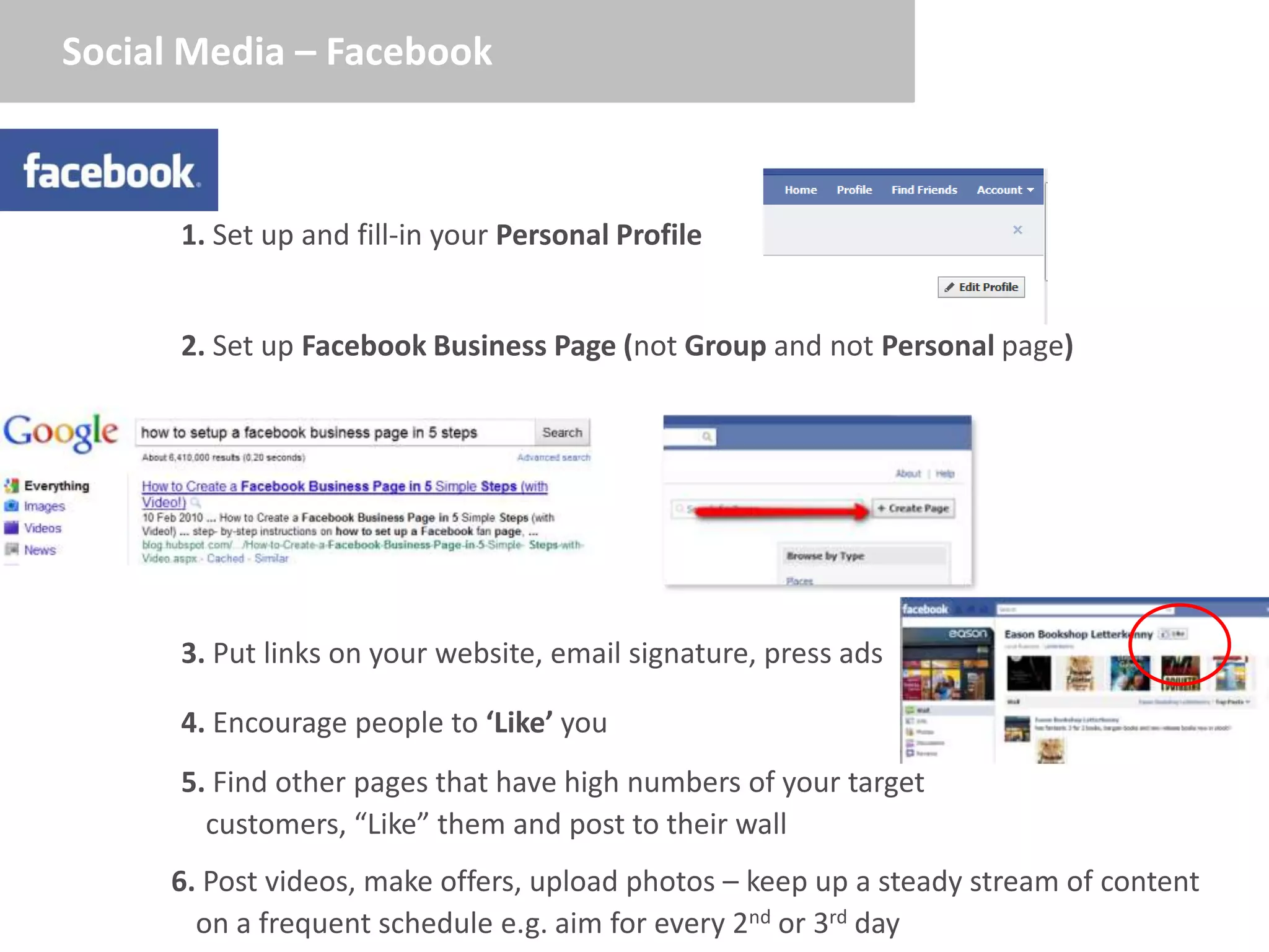 Social Media – Facebook



      1. Set up and fill-in your Personal Profile


      2. Set up Facebook Business Page (not Group and not Personal page)




      3. Put links on your website, email signature, press ads

      4. Encourage people to ‘Like’ you
      5. Find other pages that have high numbers of your target
        customers, “Like” them and post to their wall
     6. Post videos, make offers, upload photos – keep up a steady stream of content
       on a frequent schedule e.g. aim for every 2nd or 3rd day
 