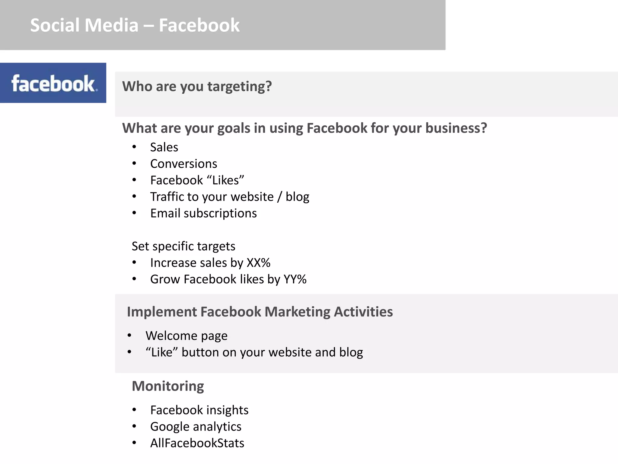 Social Media – Facebook

          Who are you targeting?

          What are your goals in using Facebook for your business?
           •   Sales
           •   Conversions
           •   Facebook “Likes”
           •   Traffic to your website / blog
           •   Email subscriptions

           Set specific targets
           • Increase sales by XX%
           • Grow Facebook likes by YY%

          Implement Facebook Marketing Activities
          • Welcome page
          • “Like” button on your website and blog

           Monitoring
           • Facebook insights
           • Google analytics
           • AllFacebookStats
 