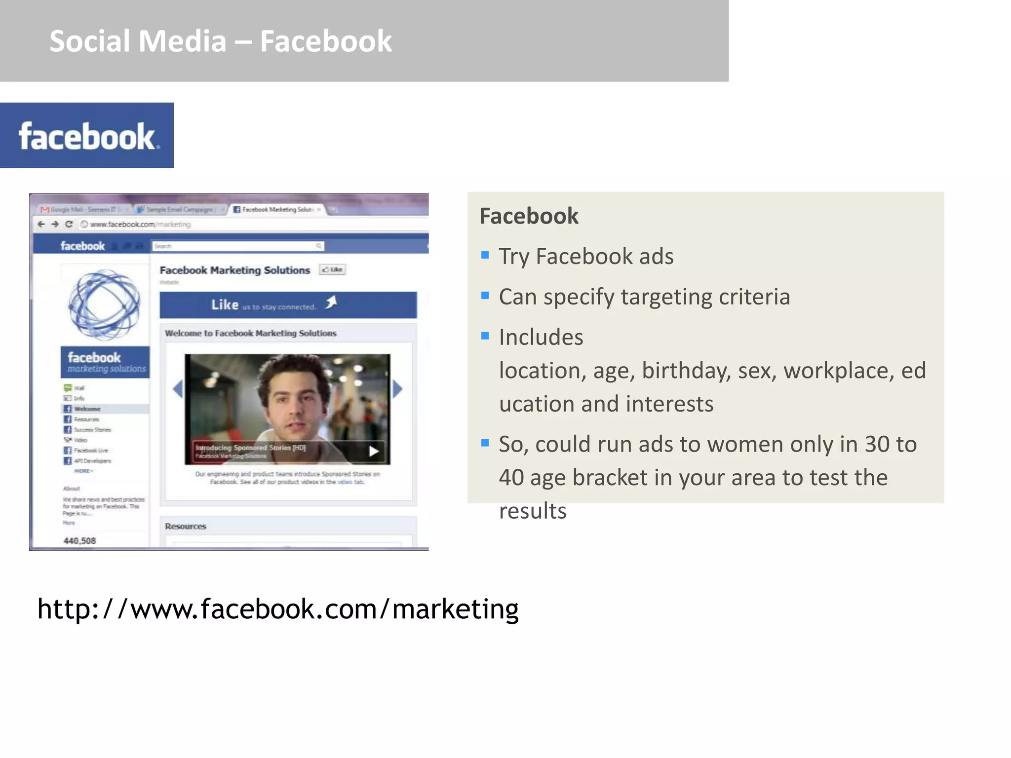 Social Media – Facebook




                              Facebook
                               Try Facebook ads
                               Can specify targeting criteria
                               Includes
                                location, age, birthday, sex, workplace, ed
                                ucation and interests
                               So, could run ads to women only in 30 to
                                40 age bracket in your area to test the
                                results


http://www.facebook.com/marketing
 