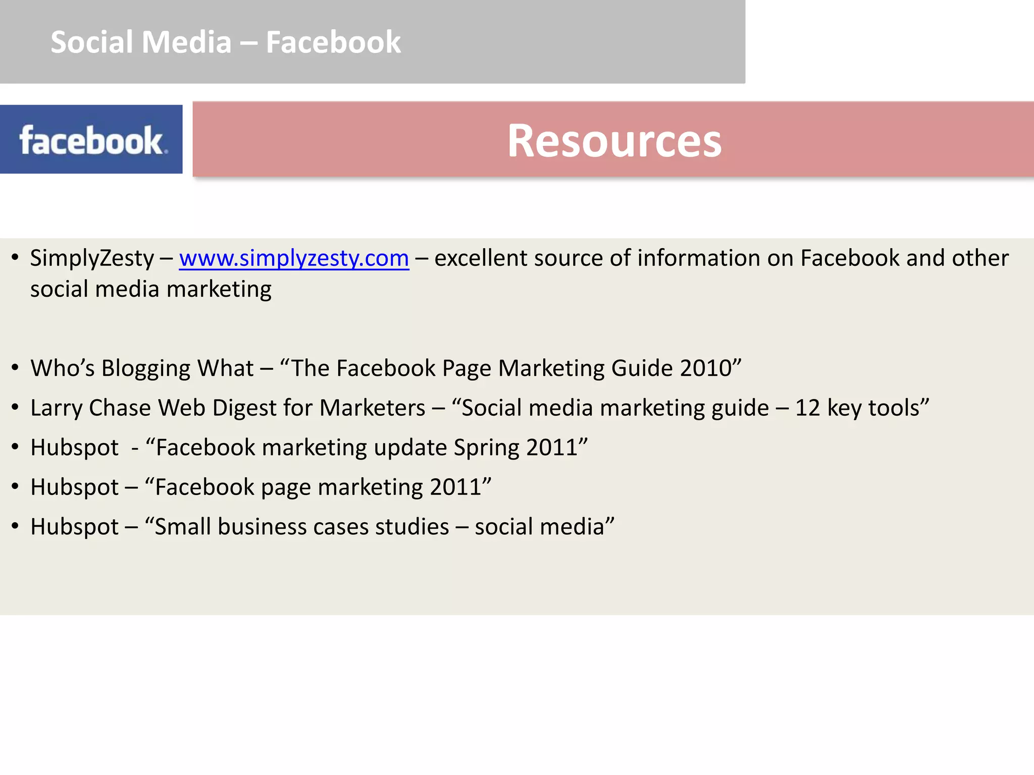 Social Media – Facebook


                                              Resources

• SimplyZesty – www.simplyzesty.com – excellent source of information on Facebook and other
  social media marketing


• Who’s Blogging What – “The Facebook Page Marketing Guide 2010”
• Larry Chase Web Digest for Marketers – “Social media marketing guide – 12 key tools”
• Hubspot - “Facebook marketing update Spring 2011”
• Hubspot – “Facebook page marketing 2011”
• Hubspot – “Small business cases studies – social media”
 