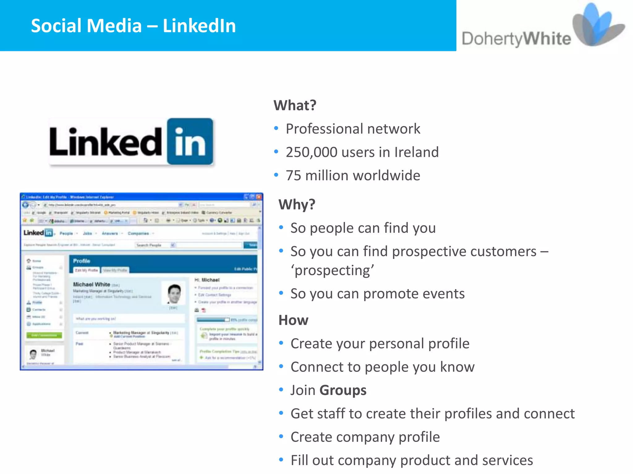 Social Media – LinkedIn


                          What?
                          • Professional network
                          • 250,000 users in Ireland
                          • 75 million worldwide
                          Why?
                          • So people can find you
                          • So you can find prospective customers –
                            ‘prospecting’
                          • So you can promote events
                          How
                          • Create your personal profile
                          • Connect to people you know
                          • Join Groups
                          • Get staff to create their profiles and connect
                          • Create company profile
                          • Fill out company product and services
 