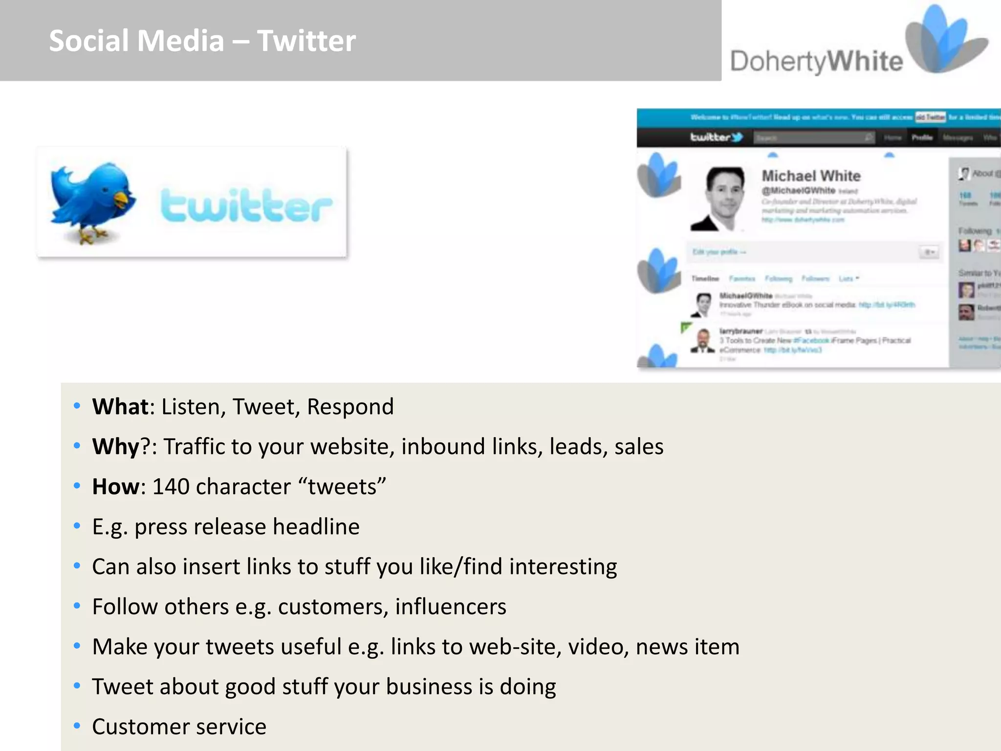 Social Media – Twitter




 • What: Listen, Tweet, Respond
 • Why?: Traffic to your website, inbound links, leads, sales
 • How: 140 character “tweets”
 • E.g. press release headline
 • Can also insert links to stuff you like/find interesting
 • Follow others e.g. customers, influencers
 • Make your tweets useful e.g. links to web-site, video, news item
 • Tweet about good stuff your business is doing
 • Customer service
 