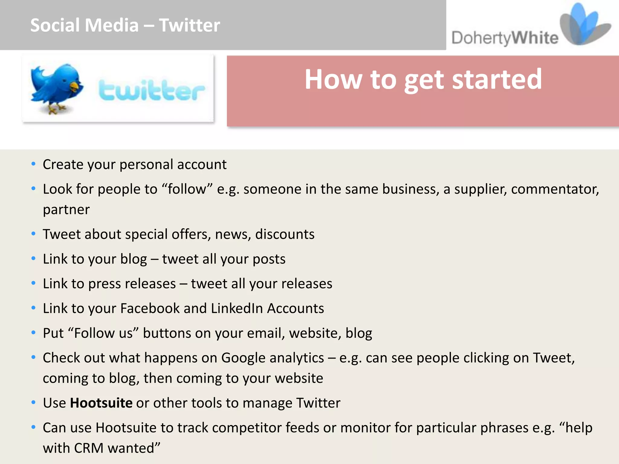 Social Media – Twitter

                                             How to get started

• Create your personal account
• Look for people to “follow” e.g. someone in the same business, a supplier, commentator,
  partner
• Tweet about special offers, news, discounts
• Link to your blog – tweet all your posts
• Link to press releases – tweet all your releases
• Link to your Facebook and LinkedIn Accounts
• Put “Follow us” buttons on your email, website, blog
• Check out what happens on Google analytics – e.g. can see people clicking on Tweet,
  coming to blog, then coming to your website
• Use Hootsuite or other tools to manage Twitter
• Can use Hootsuite to track competitor feeds or monitor for particular phrases e.g. “help
  with CRM wanted”
 