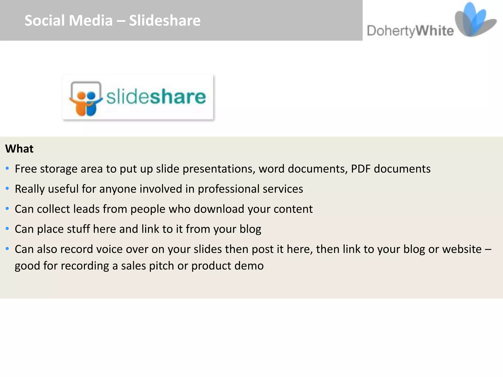 Social Media – Slideshare




What
• Free storage area to put up slide presentations, word documents, PDF documents
• Really useful for anyone involved in professional services
• Can collect leads from people who download your content
• Can place stuff here and link to it from your blog
• Can also record voice over on your slides then post it here, then link to your blog or website –
  good for recording a sales pitch or product demo
 