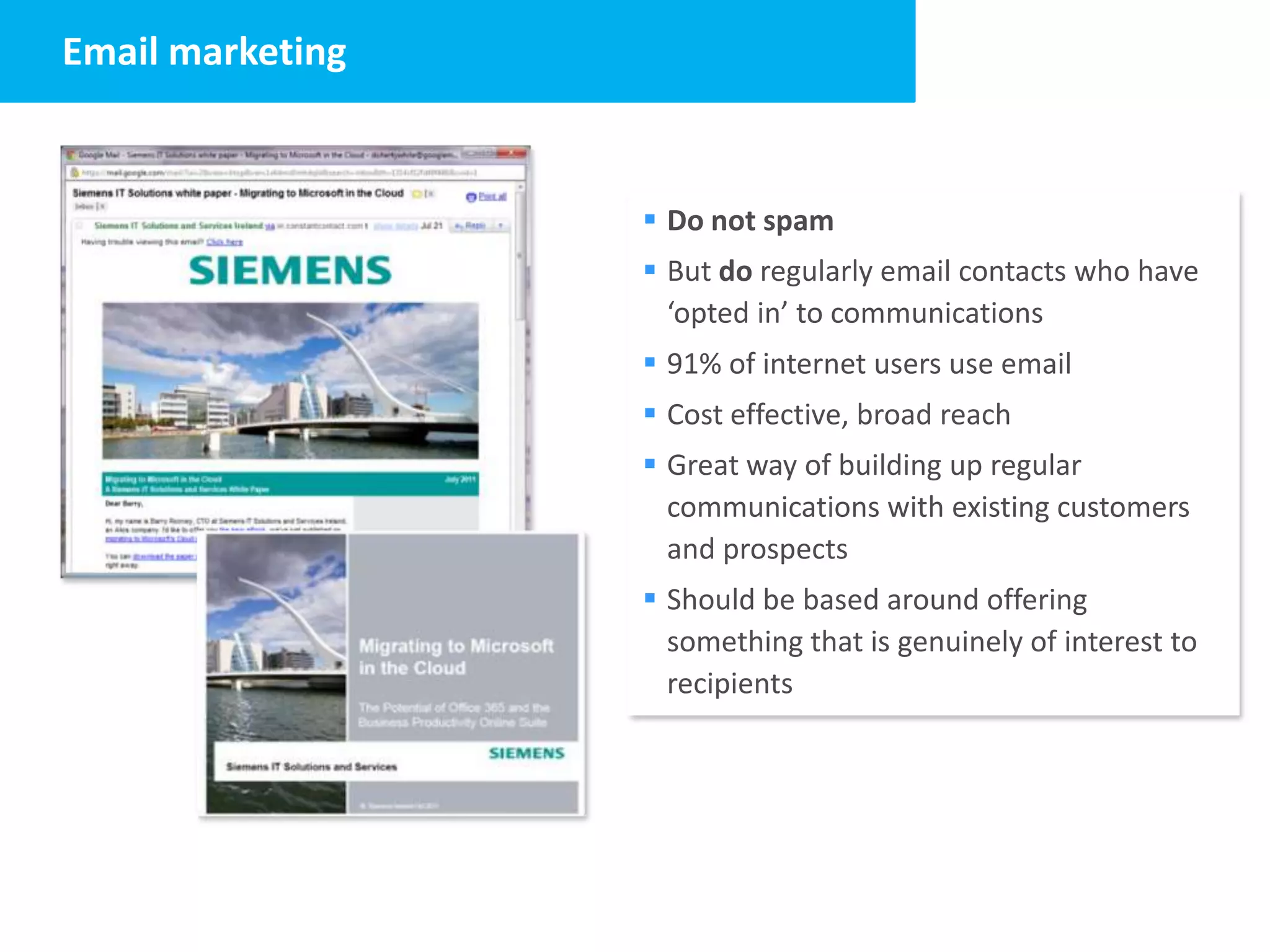Email marketing


                   Do not spam
                   But do regularly email contacts who have
                    ‘opted in’ to communications
                   91% of internet users use email
                   Cost effective, broad reach
                   Great way of building up regular
                    communications with existing customers
                    and prospects
                   Should be based around offering
                    something that is genuinely of interest to
                    recipients
 