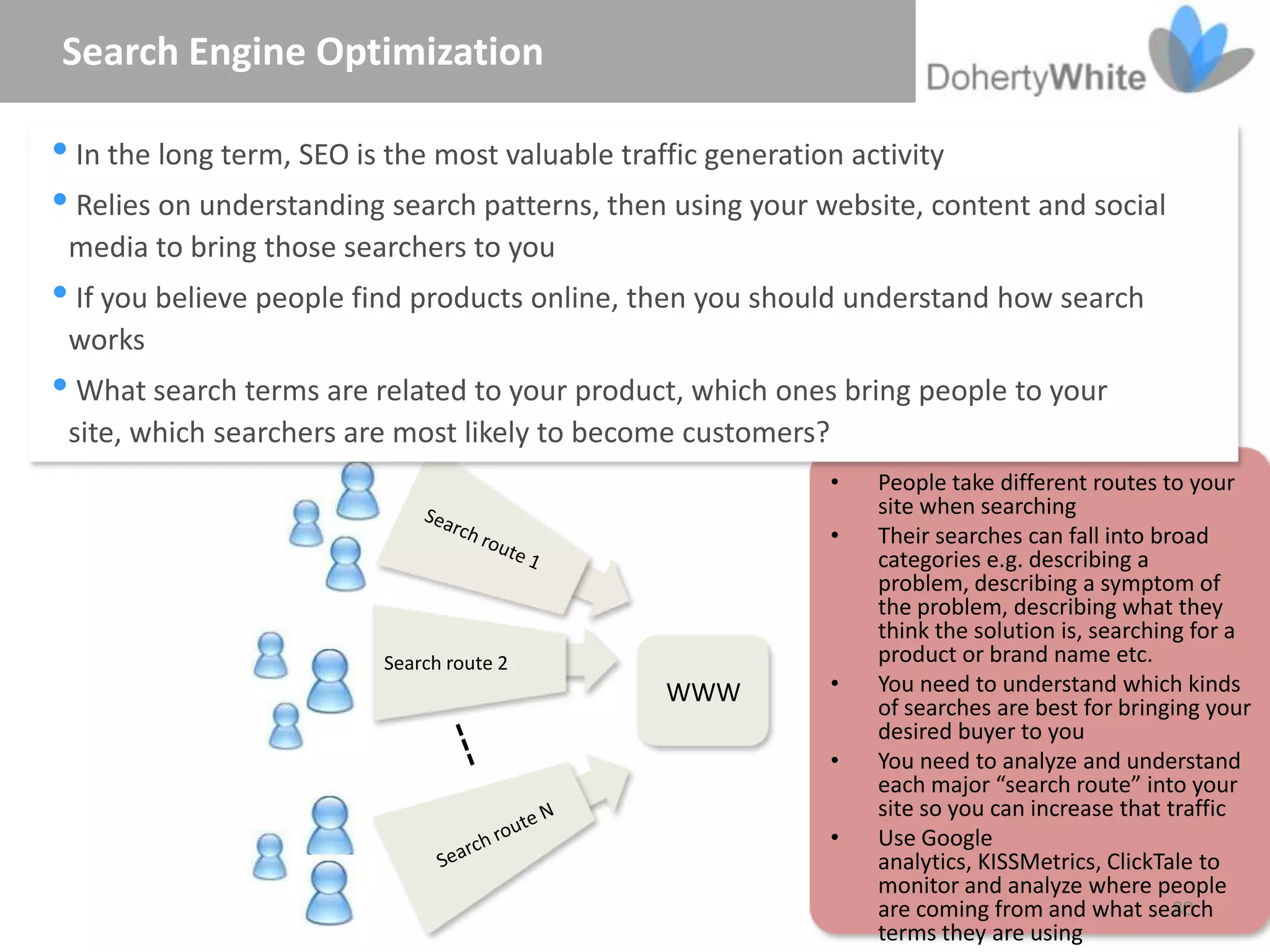 Search Engine Optimization

In the long term, SEO is the most valuable traffic generation activity
Relies on understanding search patterns, then using your website, content and social
 media to bring those searchers to you
If you believe people find products online, then you should understand how search
 works
What search terms are related to your product, which ones bring people to your
 site, which searchers are most likely to become customers?
                                                              •   People take different routes to your
                                                                  site when searching
                                                              •   Their searches can fall into broad
                                                                  categories e.g. describing a
                                                                  problem, describing a symptom of
                                                                  the problem, describing what they
                                                                  think the solution is, searching for a
                          Search route 2                          product or brand name etc.
                                                 WWW          •   You need to understand which kinds
                                                                  of searches are best for bringing your
                                                                  desired buyer to you
                                                              •   You need to analyze and understand
                                                                  each major “search route” into your
                                                                  site so you can increase that traffic
                                                              •   Use Google
                                                                  analytics, KISSMetrics, ClickTale to
                                                                  monitor and analyze where people
                                                                  are coming from and what search80
                                                                  terms they are using
 