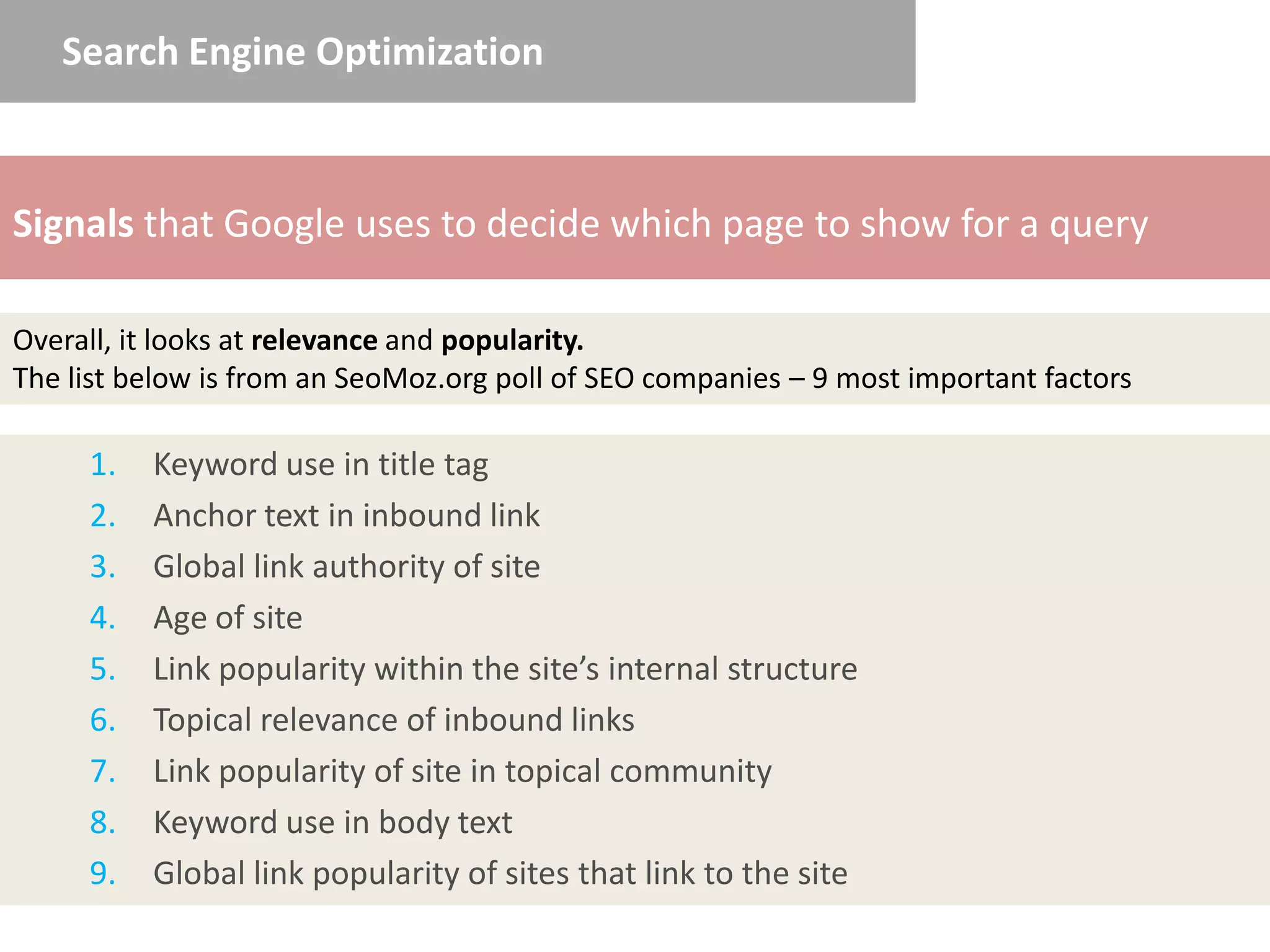 Search Engine Optimization



Signals that Google uses to decide which page to show for a query

Overall, it looks at relevance and popularity.
The list below is from an SeoMoz.org poll of SEO companies – 9 most important factors

     1.   Keyword use in title tag
     2.   Anchor text in inbound link
     3.   Global link authority of site
     4.   Age of site
     5.   Link popularity within the site’s internal structure
     6.   Topical relevance of inbound links
     7.   Link popularity of site in topical community
     8.   Keyword use in body text
     9.   Global link popularity of sites that link to the site
 