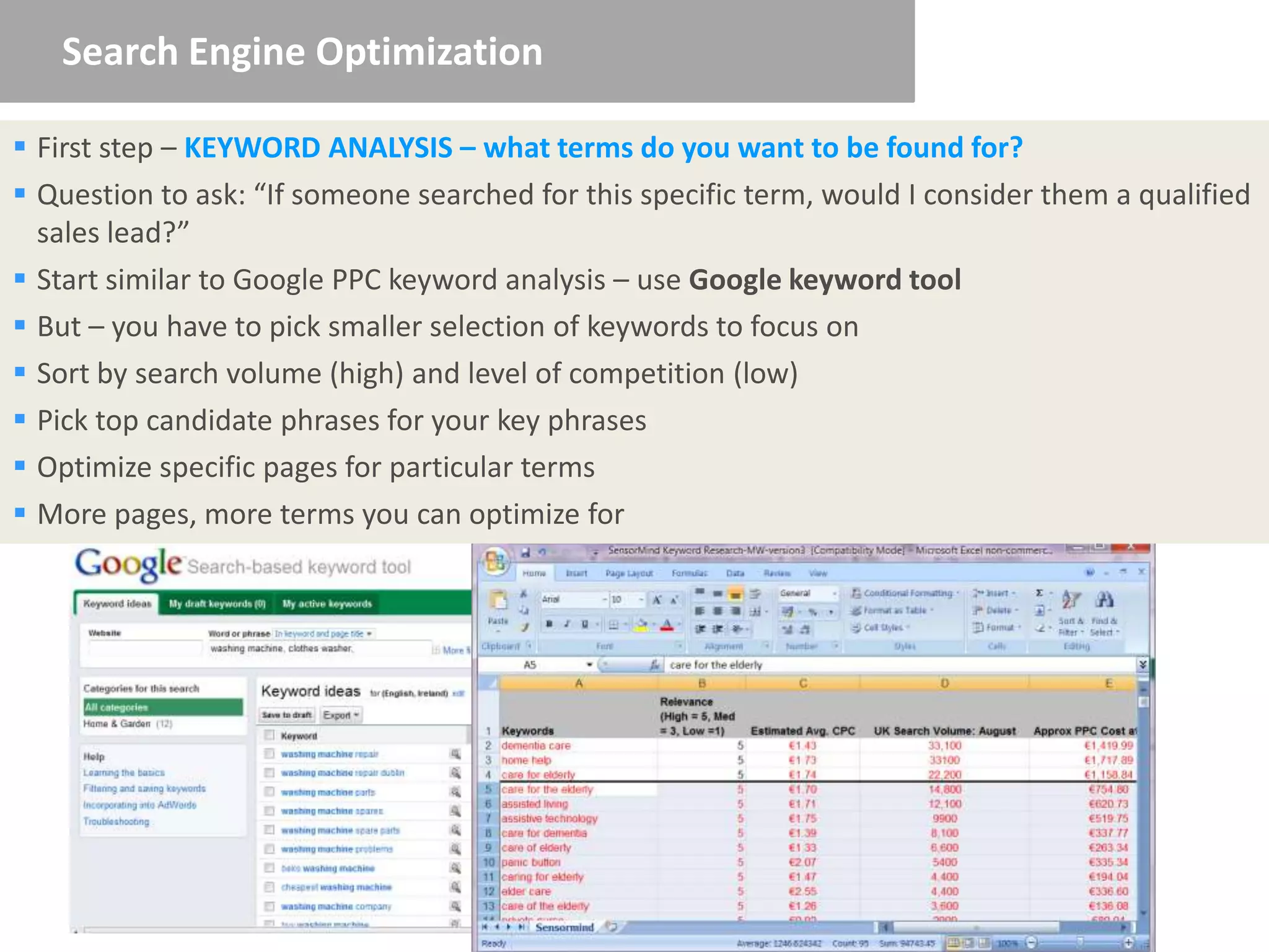 Search Engine Optimization

 First step – KEYWORD ANALYSIS – what terms do you want to be found for?
 Question to ask: “If someone searched for this specific term, would I consider them a qualified
  sales lead?”
 Start similar to Google PPC keyword analysis – use Google keyword tool
 But – you have to pick smaller selection of keywords to focus on
 Sort by search volume (high) and level of competition (low)
 Pick top candidate phrases for your key phrases
 Optimize specific pages for particular terms
 More pages, more terms you can optimize for
 