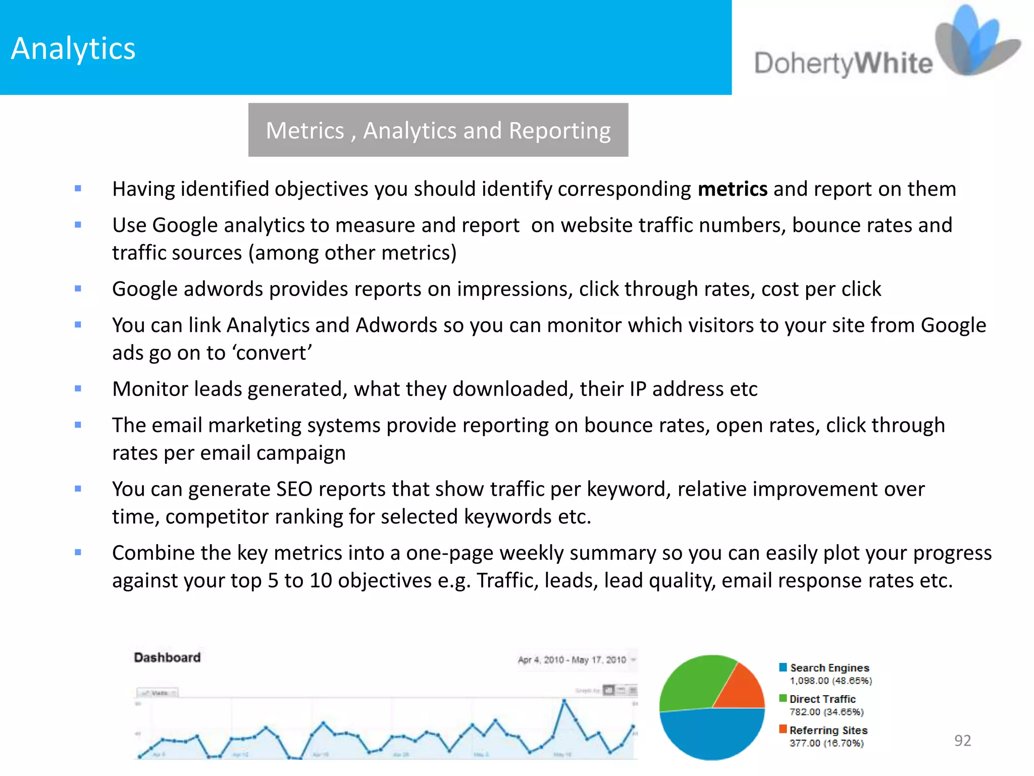 Analytics

                        Metrics , Analytics and Reporting

       Having identified objectives you should identify corresponding metrics and report on them
       Use Google analytics to measure and report on website traffic numbers, bounce rates and
        traffic sources (among other metrics)
       Google adwords provides reports on impressions, click through rates, cost per click
       You can link Analytics and Adwords so you can monitor which visitors to your site from Google
        ads go on to ‘convert’
       Monitor leads generated, what they downloaded, their IP address etc
       The email marketing systems provide reporting on bounce rates, open rates, click through
        rates per email campaign
       You can generate SEO reports that show traffic per keyword, relative improvement over
        time, competitor ranking for selected keywords etc.
       Combine the key metrics into a one-page weekly summary so you can easily plot your progress
        against your top 5 to 10 objectives e.g. Traffic, leads, lead quality, email response rates etc.




                                                                                                   92
 