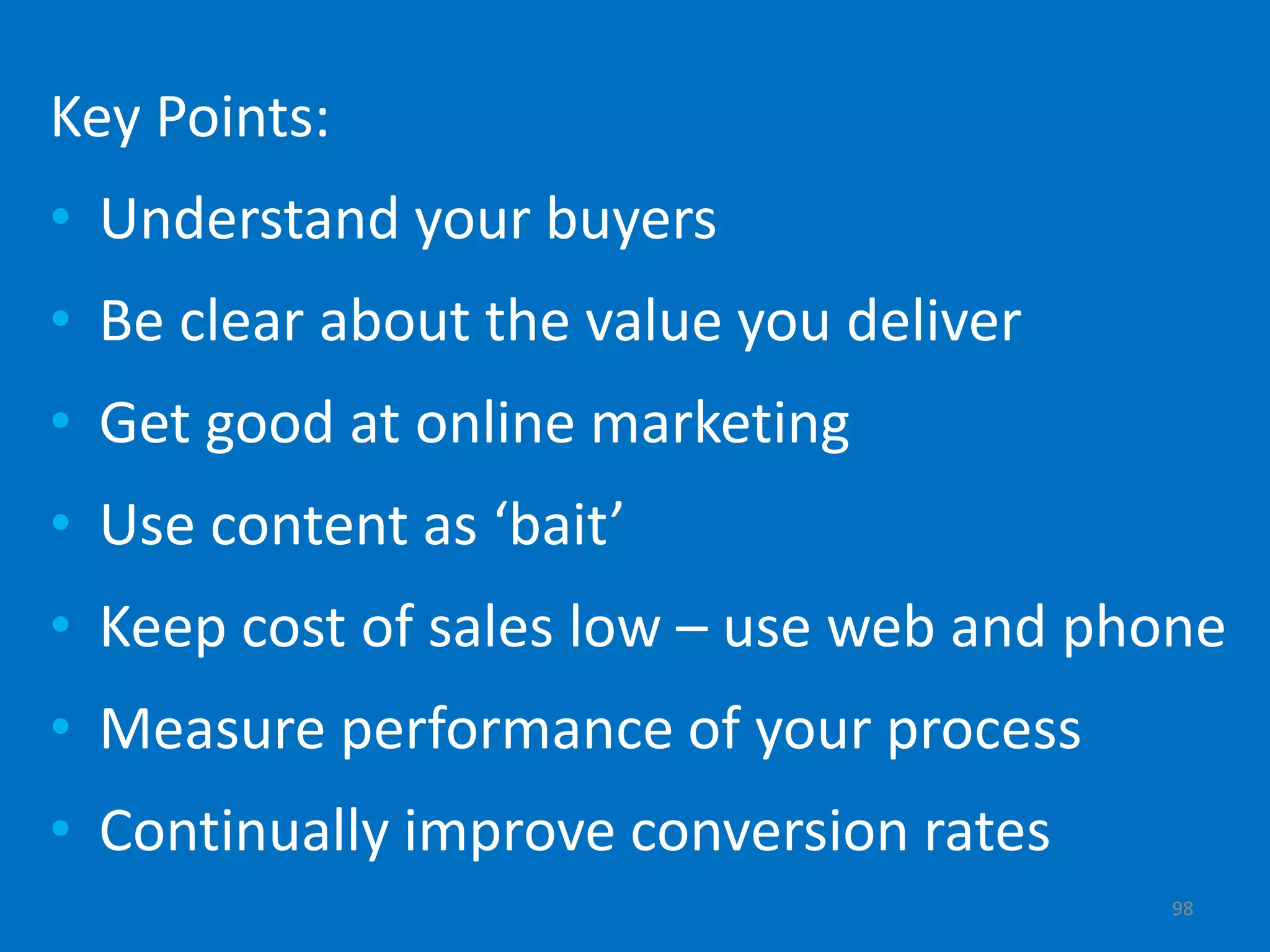 Key Points:
• Understand your buyers
• Be clear about the value you deliver
• Get good at online marketing
• Use content as ‘bait’
• Keep cost of sales low – use web and phone
• Measure performance of your process
• Continually improve conversion rates
                                         98
 
