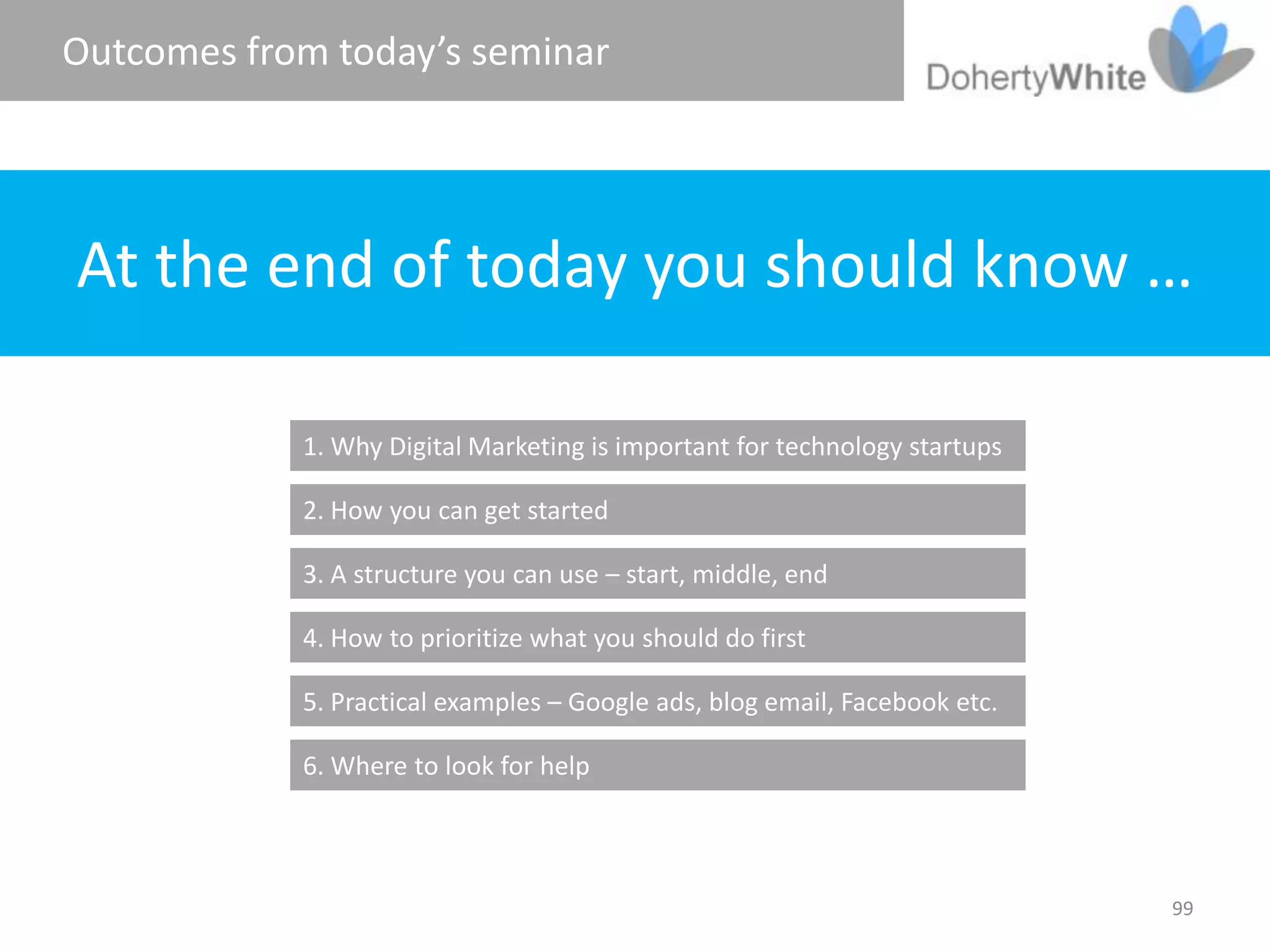 Outcomes from today’s seminar




At the end of today you should know …

            1. Why Digital Marketing is important for technology startups

            2. How you can get started

            3. A structure you can use – start, middle, end

            4. How to prioritize what you should do first

            5. Practical examples – Google ads, blog email, Facebook etc.

            6. Where to look for help



                                                                            99
 