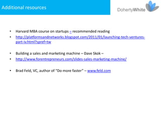 Additional resources



   •   Harvard MBA course on startups – recommended reading
   •   http://platformsandnetworks.blogspot.com/2011/01/launching-tech-ventures-
       part-iv.html?spref=tw

   •   Building a sales and marketing machine – Dave Skok –
   •   http://www.forentrepreneurs.com/slides-sales-marketing-machine/

   •   Brad Feld, VC, author of “Do more faster” – www.feld.com
 