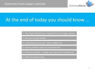 Outcomes from today’s seminar




At the end of today you should know …

            1. Why Digital Marketing is important for technology startups

            2. How you can get started

            3. A structure you can use – start, middle, end

            4. How to prioritize what you should do first

            5. Practical examples – Google ads, blog email, Facebook etc.

            6. Where to look for help



                                                                            2
 
