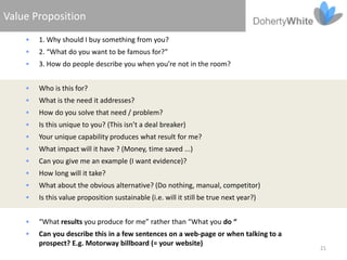 Value Proposition
       1. Why should I buy something from you?
       2. “What do you want to be famous for?”
       3. How do people describe you when you’re not in the room?


       Who is this for?
       What is the need it addresses?
       How do you solve that need / problem?
       Is this unique to you? (This isn’t a deal breaker)
       Your unique capability produces what result for me?
       What impact will it have ? (Money, time saved ...)
       Can you give me an example (I want evidence)?
       How long will it take?
       What about the obvious alternative? (Do nothing, manual, competitor)
       Is this value proposition sustainable (i.e. will it still be true next year?)


       “What results you produce for me” rather than “What you do “
       Can you describe this in a few sentences on a web-page or when talking to a
        prospect? E.g. Motorway billboard (= your website)
                                                                                        21
 