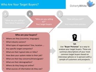Who Are Your Target Buyers?

   A                           B                             C
                                      “Who are you selling            “How will you sell?”
   “What are you selling?”
                                              to?”
    Your Value Proposition
                                       Your target buyers           Your acquisition process




               Who are your buyers?
  Where are they (countries, languages)
  What industry sectors?
                                                                               TIP:
  What types of organisation? Size, location ...
                                                                Use “Buyer Personas” as a way to
  Any specific target companies?                             analyze your target buyers. These are
  What are their typical roles or titles?                     summary descriptions of your most
  How does your system relate to their job?                     common target buyers based on
                                                             interviews (phone or in-person) with a
  What are their key concerns/drivers/goals?                  sample of customers and prospects.
  What are their demographics?
  Where do they hang out online?
  What sources of information do they use?                                                    27
 