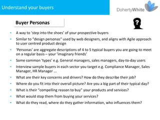 Understand your buyers

       Buyer Personas
   •   A way to ‘step into the shoes’ of your prospective buyers
   •   Similar to “design personas” used by web designers, and aligns with Agile approach
       to user centred product design
   •   ‘Personas’ are aggregate descriptions of 4 to 5 typical buyers you are going to meet
       on a regular basis – your ‘imaginary friends’
   •   Some common ‘types’ e.g. General managers, sales managers, day-to-day users
   •   Interview sample buyers in each sector you target e.g. Compliance Manager, Sales
       Manager, HR Manager ...
   •   What are their key concerns and drivers? How do they describe their job?
   •   Where do you fit into their overall picture? Are you a big part of their typical day?
   •   What is their “compelling reason to buy” your products and services?
   •   What would stop them from buying your services?
   •   What do they read, where do they gather information, who influences them?
 
