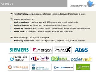 About Us


      We help technology companies generate leads online and convert those leads to sales.

      We provide consultancy on:
      • Online marketing – we help you with SEO, Google ads, email, social media
      • Website design – we design and implement search optimized sites
      • Marketing content – white papers, videos, presentations, blogs, images, product guides
      • Social Media – Facebook, LinkedIn, Twitter, YouTube and Slideshare

      We are developing a SaaS system to support:
      • Marketing automation – online lead generation, capture, score, nurture, allocate
 