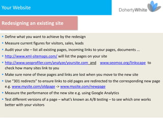 Your Website

Redesigning an existing site

 Define what you want to achieve by the redesign
 Measure current figures for visitors, sales, leads
 Audit your site – list all existing pages, incoming links to your pages, documents ...
 http://www.xml-sitemaps.com/ will list the pages on your site
 http://www.seoprofiler.com/analyze/yoursite.com and www.seomoz.org/linkscape to
  check how many sites link to you
 Make sure none of these pages and links are lost when you move to the new site
 Use “301 redirects” to ensure links to old pages are redirected to the corresponding new page
  e.g. www.mysite.com/oldpage -> www.mysite.com/newpage
 Measure the performance of the new site e.g. using Google Analytics
 Test different versions of a page – what’s known as A/B testing – to see which one works
  better with your visitors
 