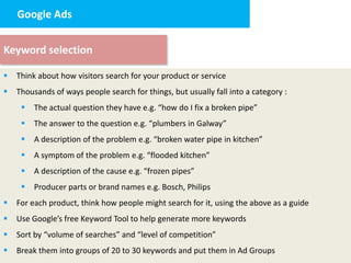 Google Ads


Keyword selection

   Think about how visitors search for your product or service
   Thousands of ways people search for things, but usually fall into a category :
        The actual question they have e.g. “how do I fix a broken pipe”
        The answer to the question e.g. “plumbers in Galway”
        A description of the problem e.g. “broken water pipe in kitchen”
        A symptom of the problem e.g. “flooded kitchen”
        A description of the cause e.g. “frozen pipes”
        Producer parts or brand names e.g. Bosch, Philips
   For each product, think how people might search for it, using the above as a guide
   Use Google’s free Keyword Tool to help generate more keywords
   Sort by “volume of searches” and “level of competition”
   Break them into groups of 20 to 30 keywords and put them in Ad Groups
 