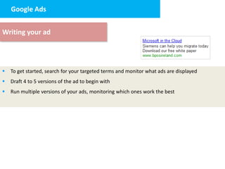 Google Ads


Writing your ad




   To get started, search for your targeted terms and monitor what ads are displayed
   Draft 4 to 5 versions of the ad to begin with
   Run multiple versions of your ads, monitoring which ones work the best
 