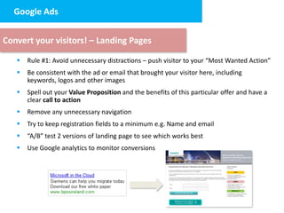 Google Ads design
   2. Landing page


Convert your visitors! – Landing Pages

      Rule #1: Avoid unnecessary distractions – push visitor to your “Most Wanted Action”
      Be consistent with the ad or email that brought your visitor here, including
       keywords, logos and other images
      Spell out your Value Proposition and the benefits of this particular offer and have a
       clear call to action
      Remove any unnecessary navigation
      Try to keep registration fields to a minimum e.g. Name and email
      “A/B” test 2 versions of landing page to see which works best
      Use Google analytics to monitor conversions
 