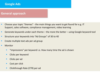 Google Ads design
     2. Landing page


General approach


   Choose your topic “themes” - the main things you want to get found for e.g. IT
    Support, sales software, compliance management, video learning
   Generate keywords under each theme – the more the better – using Google keyword tool
   Structure your keywords into “Ad Groups” of 30 to 40
   Create multiple text ads per ad group
   Monitor
        “impressions” per keyword i.e. How many time the ad is shown
        Clicks per keyword
        Clicks per ad
        Cost per click
        Clickthrough Rate (CTR) per ad
 