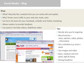 Social Media – Blog

Blogs
• What? Basically like a website that you can easily edit and update
• Why? Draws more traffic to your web-site, leads, sales
• Can form the basis for your Facebook, LinkedIn and Twitter marketing
• Allows readers to provide feedback
• Can paste in YouTube videos, SlideShare slides
                                                                  Tips
                                                                  • Decide who you’re targeting
                                                                  • Mix of entries –
                                                                    news, opinion, video, photos
                                                                    , informative
                                                                  • Set a schedule e.g. once a
                                                                    week
                                                                  • Use images and video
                                                                  • Basic, medium and rich
                                                                    posts, light & heavy
                                                                  • Strong headlines
 