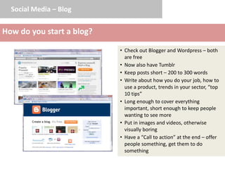 Social Media – Blog


How do you start a blog?

                           • Check out Blogger and Wordpress – both
                             are free
                           • Now also have Tumblr
                           • Keep posts short – 200 to 300 words
                           • Write about how you do your job, how to
                             use a product, trends in your sector, “top
                             10 tips”
                           • Long enough to cover everything
                             important, short enough to keep people
                             wanting to see more
                           • Put in images and videos, otherwise
                             visually boring
                           • Have a “Call to action” at the end – offer
                             people something, get them to do
                             something
 