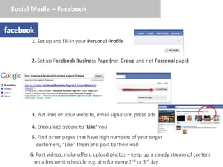 Social Media – Facebook



      1. Set up and fill-in your Personal Profile


      2. Set up Facebook Business Page (not Group and not Personal page)




      3. Put links on your website, email signature, press ads

      4. Encourage people to ‘Like’ you
      5. Find other pages that have high numbers of your target
        customers, “Like” them and post to their wall
     6. Post videos, make offers, upload photos – keep up a steady stream of content
       on a frequent schedule e.g. aim for every 2nd or 3rd day
 